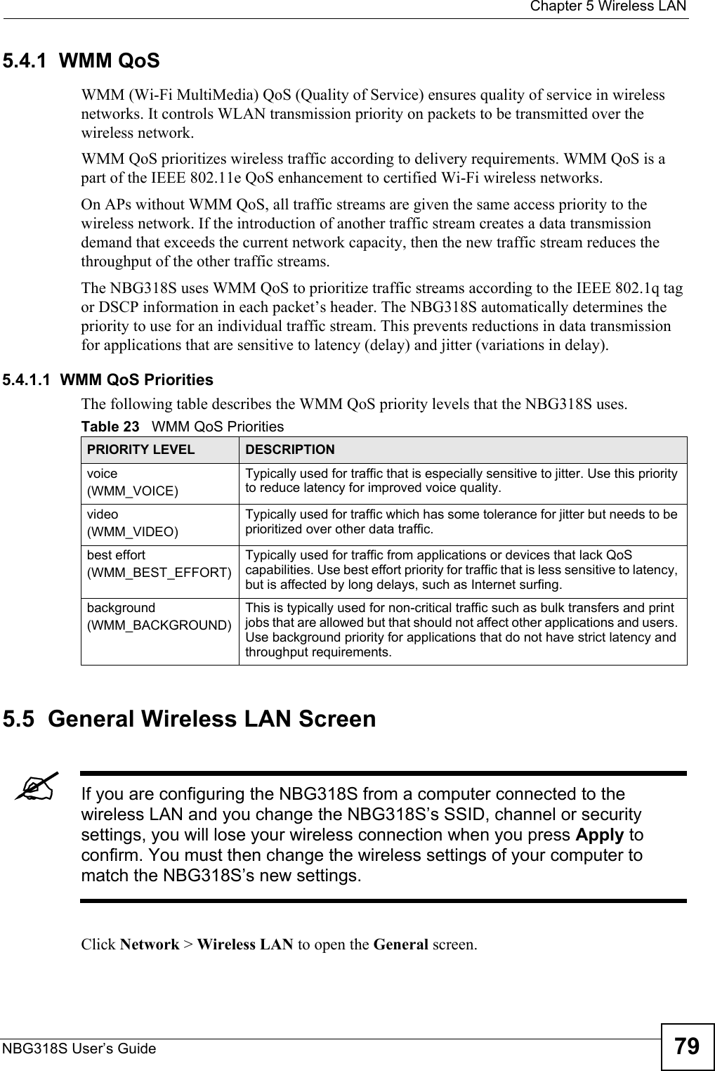  Chapter 5 Wireless LANNBG318S User’s Guide 795.4.1  WMM QoSWMM (Wi-Fi MultiMedia) QoS (Quality of Service) ensures quality of service in wireless networks. It controls WLAN transmission priority on packets to be transmitted over the wireless network.WMM QoS prioritizes wireless traffic according to delivery requirements. WMM QoS is a part of the IEEE 802.11e QoS enhancement to certified Wi-Fi wireless networks.On APs without WMM QoS, all traffic streams are given the same access priority to the wireless network. If the introduction of another traffic stream creates a data transmission demand that exceeds the current network capacity, then the new traffic stream reduces the throughput of the other traffic streams.The NBG318S uses WMM QoS to prioritize traffic streams according to the IEEE 802.1q tag or DSCP information in each packet’s header. The NBG318S automatically determines the priority to use for an individual traffic stream. This prevents reductions in data transmission for applications that are sensitive to latency (delay) and jitter (variations in delay).5.4.1.1  WMM QoS PrioritiesThe following table describes the WMM QoS priority levels that the NBG318S uses.5.5  General Wireless LAN Screen &quot;If you are configuring the NBG318S from a computer connected to the wireless LAN and you change the NBG318S’s SSID, channel or security settings, you will lose your wireless connection when you press Apply to confirm. You must then change the wireless settings of your computer to match the NBG318S’s new settings.Click Network &gt; Wireless LAN to open the General screen.Table 23   WMM QoS PrioritiesPRIORITY LEVEL DESCRIPTIONvoice(WMM_VOICE)Typically used for traffic that is especially sensitive to jitter. Use this priority to reduce latency for improved voice quality.video(WMM_VIDEO)Typically used for traffic which has some tolerance for jitter but needs to be prioritized over other data traffic.best effort(WMM_BEST_EFFORT)Typically used for traffic from applications or devices that lack QoS capabilities. Use best effort priority for traffic that is less sensitive to latency, but is affected by long delays, such as Internet surfing.background(WMM_BACKGROUND)This is typically used for non-critical traffic such as bulk transfers and print jobs that are allowed but that should not affect other applications and users. Use background priority for applications that do not have strict latency and throughput requirements.