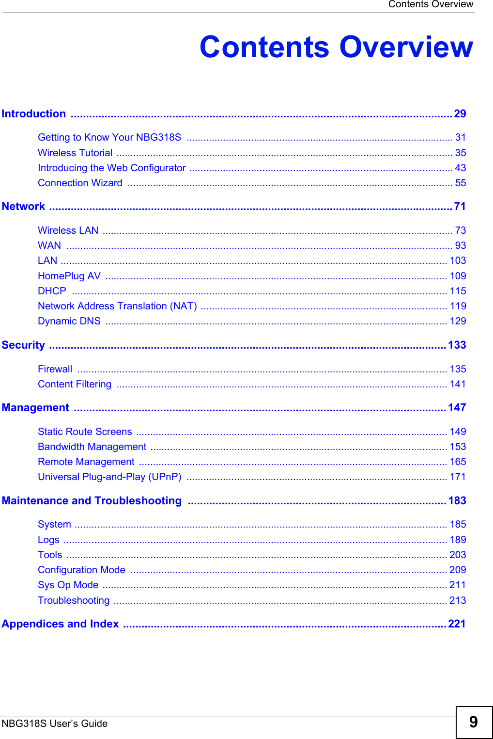  Contents OverviewNBG318S User’s Guide 9Contents OverviewIntroduction ............................................................................................................................ 29Getting to Know Your NBG318S  ............................................................................................... 31Wireless Tutorial ........................................................................................................................ 35Introducing the Web Configurator .............................................................................................. 43Connection Wizard  .................................................................................................................... 55Network ................................................................................................................................... 71Wireless LAN ............................................................................................................................. 73WAN .......................................................................................................................................... 93LAN .......................................................................................................................................... 103HomePlug AV  .......................................................................................................................... 109DHCP ...................................................................................................................................... 115Network Address Translation (NAT) ........................................................................................ 119Dynamic DNS  .......................................................................................................................... 129Security ................................................................................................................................. 133Firewall .................................................................................................................................... 135Content Filtering  ...................................................................................................................... 141Management ......................................................................................................................... 147Static Route Screens ............................................................................................................... 149Bandwidth Management .......................................................................................................... 153Remote Management  ..............................................................................................................165Universal Plug-and-Play (UPnP)  ............................................................................................. 171Maintenance and Troubleshooting  .................................................................................... 183System ..................................................................................................................................... 185Logs ......................................................................................................................................... 189Tools ........................................................................................................................................ 203Configuration Mode  ................................................................................................................. 209Sys Op Mode ........................................................................................................................... 211Troubleshooting ....................................................................................................................... 213Appendices and Index ......................................................................................................... 221