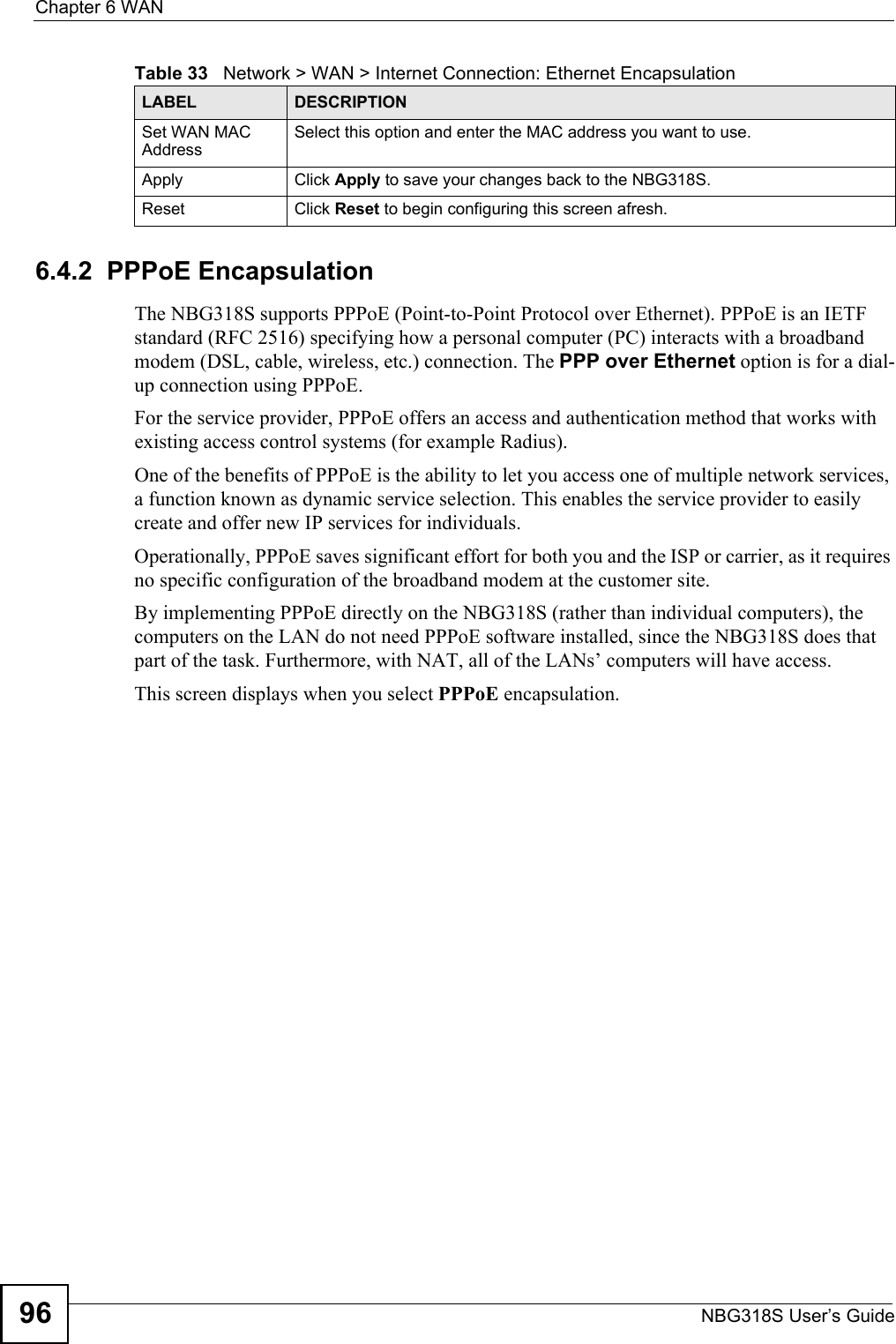 Chapter 6 WANNBG318S User’s Guide966.4.2  PPPoE EncapsulationThe NBG318S supports PPPoE (Point-to-Point Protocol over Ethernet). PPPoE is an IETF standard (RFC 2516) specifying how a personal computer (PC) interacts with a broadband modem (DSL, cable, wireless, etc.) connection. The PPP over Ethernet option is for a dial-up connection using PPPoE.For the service provider, PPPoE offers an access and authentication method that works with existing access control systems (for example Radius).One of the benefits of PPPoE is the ability to let you access one of multiple network services, a function known as dynamic service selection. This enables the service provider to easily create and offer new IP services for individuals.Operationally, PPPoE saves significant effort for both you and the ISP or carrier, as it requires no specific configuration of the broadband modem at the customer site.By implementing PPPoE directly on the NBG318S (rather than individual computers), the computers on the LAN do not need PPPoE software installed, since the NBG318S does that part of the task. Furthermore, with NAT, all of the LANs’ computers will have access.This screen displays when you select PPPoE encapsulation.Set WAN MAC AddressSelect this option and enter the MAC address you want to use.Apply Click Apply to save your changes back to the NBG318S.Reset Click Reset to begin configuring this screen afresh.Table 33   Network &gt; WAN &gt; Internet Connection: Ethernet EncapsulationLABEL DESCRIPTION