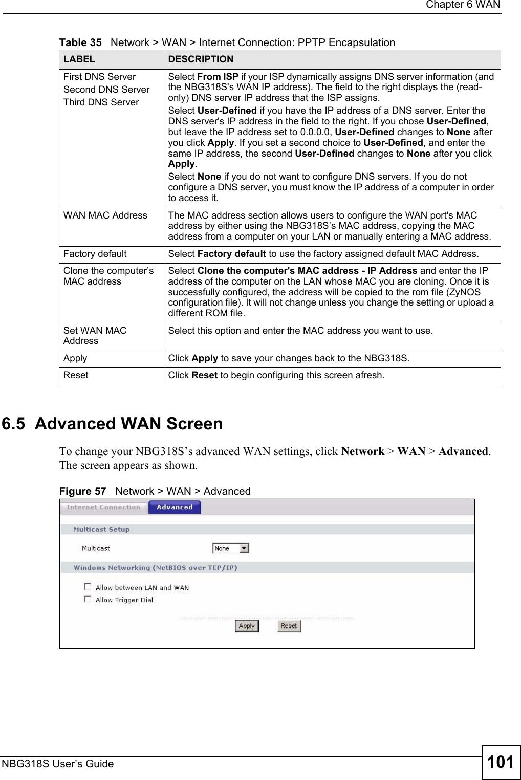  Chapter 6 WANNBG318S User’s Guide 1016.5  Advanced WAN ScreenTo change your NBG318S’s advanced WAN settings, click Network &gt; WAN &gt; Advanced. The screen appears as shown.Figure 57   Network &gt; WAN &gt; Advanced First DNS ServerSecond DNS ServerThird DNS Server Select From ISP if your ISP dynamically assigns DNS server information (and the NBG318S&apos;s WAN IP address). The field to the right displays the (read-only) DNS server IP address that the ISP assigns. Select User-Defined if you have the IP address of a DNS server. Enter the DNS server&apos;s IP address in the field to the right. If you chose User-Defined, but leave the IP address set to 0.0.0.0, User-Defined changes to None after you click Apply. If you set a second choice to User-Defined, and enter the same IP address, the second User-Defined changes to None after you click Apply. Select None if you do not want to configure DNS servers. If you do not configure a DNS server, you must know the IP address of a computer in order to access it.WAN MAC Address The MAC address section allows users to configure the WAN port&apos;s MAC address by either using the NBG318S’s MAC address, copying the MAC address from a computer on your LAN or manually entering a MAC address. Factory default Select Factory default to use the factory assigned default MAC Address.Clone the computer’s MAC addressSelect Clone the computer&apos;s MAC address - IP Address and enter the IP address of the computer on the LAN whose MAC you are cloning. Once it is successfully configured, the address will be copied to the rom file (ZyNOS configuration file). It will not change unless you change the setting or upload a different ROM file. Set WAN MAC AddressSelect this option and enter the MAC address you want to use.Apply Click Apply to save your changes back to the NBG318S.Reset Click Reset to begin configuring this screen afresh.Table 35   Network &gt; WAN &gt; Internet Connection: PPTP EncapsulationLABEL DESCRIPTION