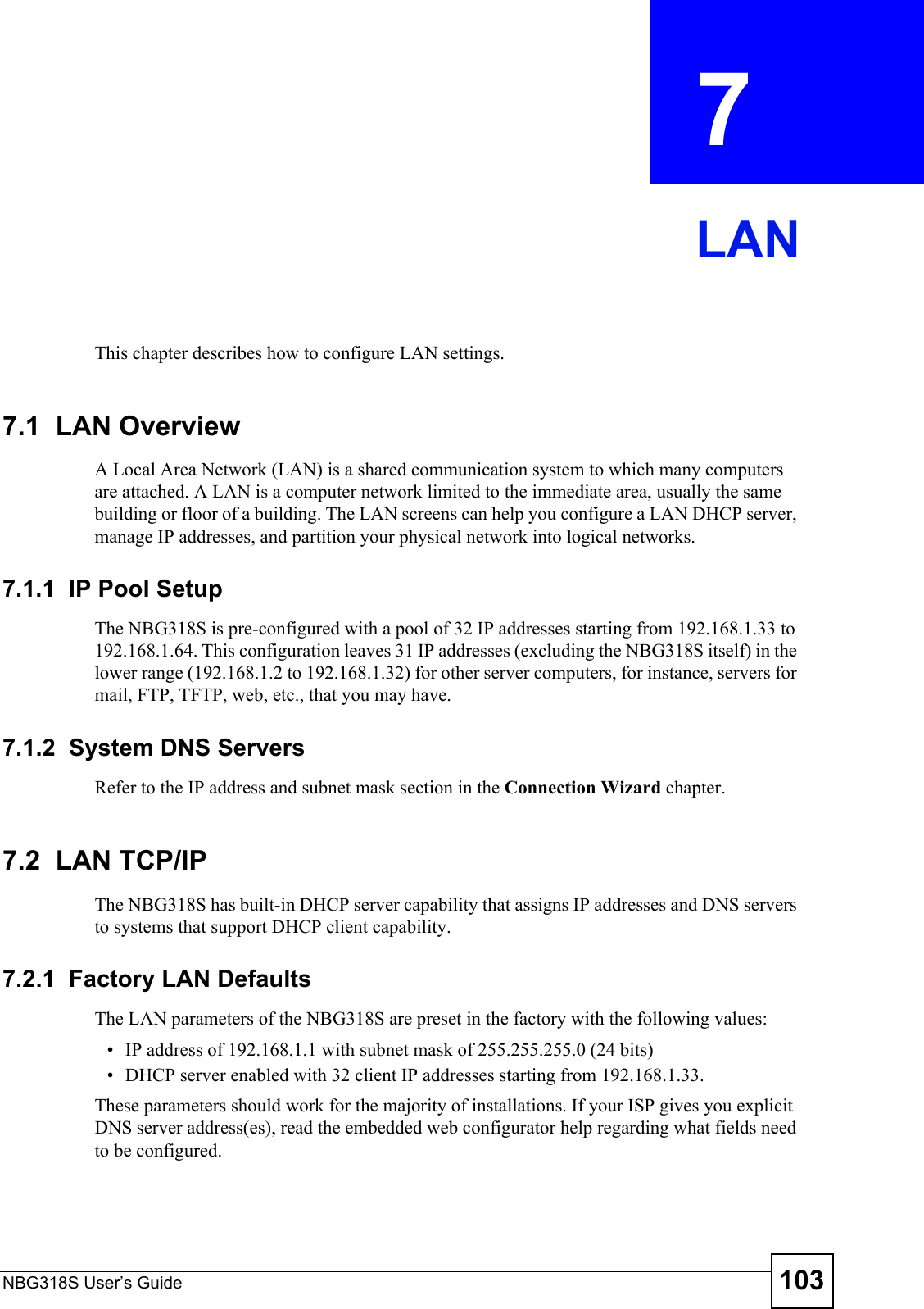 NBG318S User’s Guide 103CHAPTER  7 LANThis chapter describes how to configure LAN settings.7.1  LAN OverviewA Local Area Network (LAN) is a shared communication system to which many computers are attached. A LAN is a computer network limited to the immediate area, usually the same building or floor of a building. The LAN screens can help you configure a LAN DHCP server, manage IP addresses, and partition your physical network into logical networks.7.1.1  IP Pool SetupThe NBG318S is pre-configured with a pool of 32 IP addresses starting from 192.168.1.33 to 192.168.1.64. This configuration leaves 31 IP addresses (excluding the NBG318S itself) in the lower range (192.168.1.2 to 192.168.1.32) for other server computers, for instance, servers for mail, FTP, TFTP, web, etc., that you may have.7.1.2  System DNS ServersRefer to the IP address and subnet mask section in the Connection Wizard chapter.7.2  LAN TCP/IP The NBG318S has built-in DHCP server capability that assigns IP addresses and DNS servers to systems that support DHCP client capability.7.2.1  Factory LAN DefaultsThe LAN parameters of the NBG318S are preset in the factory with the following values:• IP address of 192.168.1.1 with subnet mask of 255.255.255.0 (24 bits)• DHCP server enabled with 32 client IP addresses starting from 192.168.1.33. These parameters should work for the majority of installations. If your ISP gives you explicit DNS server address(es), read the embedded web configurator help regarding what fields need to be configured.