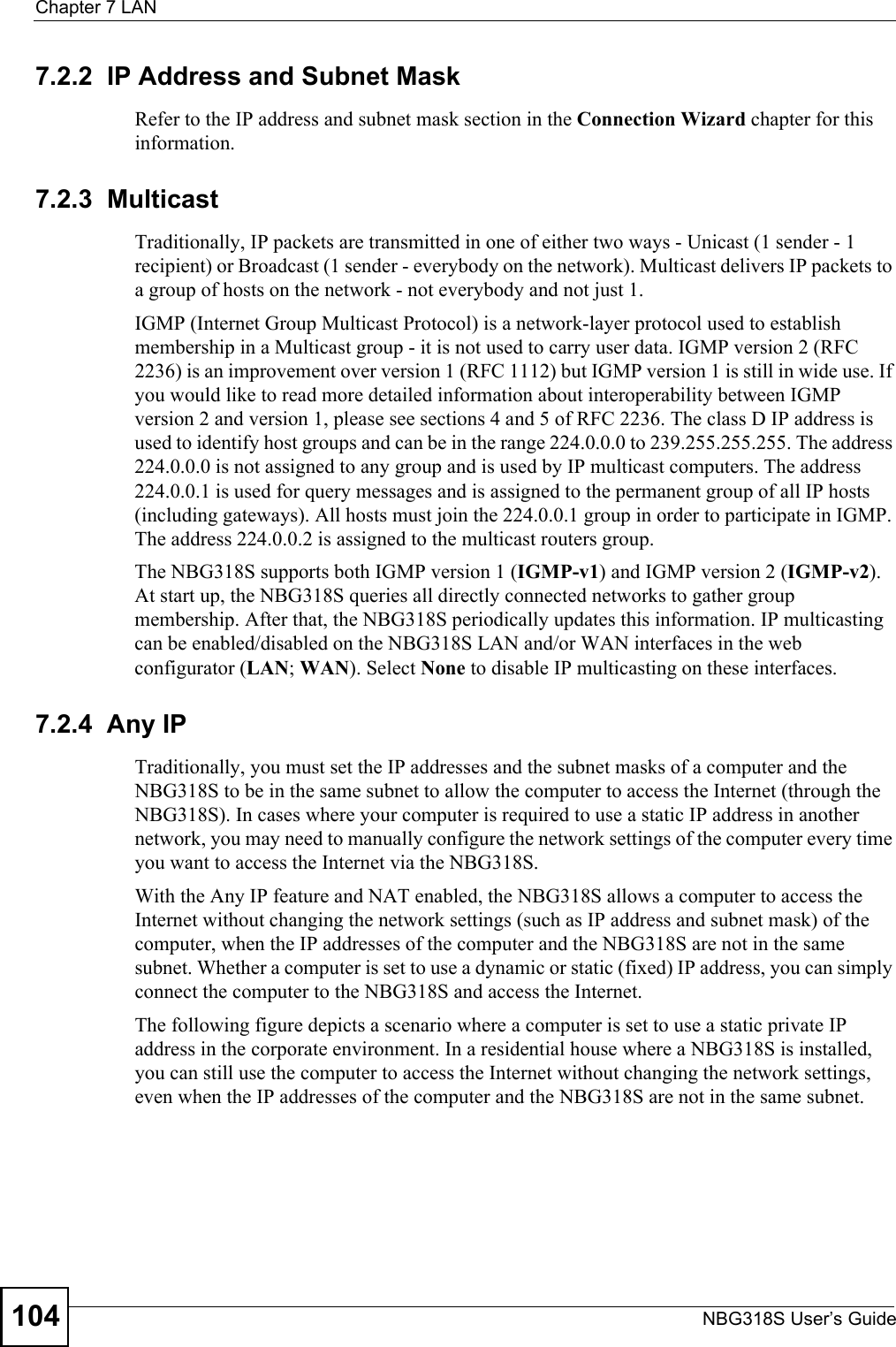 Chapter 7 LANNBG318S User’s Guide1047.2.2  IP Address and Subnet MaskRefer to the IP address and subnet mask section in the Connection Wizard chapter for this information.7.2.3  MulticastTraditionally, IP packets are transmitted in one of either two ways - Unicast (1 sender - 1 recipient) or Broadcast (1 sender - everybody on the network). Multicast delivers IP packets to a group of hosts on the network - not everybody and not just 1. IGMP (Internet Group Multicast Protocol) is a network-layer protocol used to establish membership in a Multicast group - it is not used to carry user data. IGMP version 2 (RFC 2236) is an improvement over version 1 (RFC 1112) but IGMP version 1 is still in wide use. If you would like to read more detailed information about interoperability between IGMP version 2 and version 1, please see sections 4 and 5 of RFC 2236. The class D IP address is used to identify host groups and can be in the range 224.0.0.0 to 239.255.255.255. The address 224.0.0.0 is not assigned to any group and is used by IP multicast computers. The address 224.0.0.1 is used for query messages and is assigned to the permanent group of all IP hosts (including gateways). All hosts must join the 224.0.0.1 group in order to participate in IGMP. The address 224.0.0.2 is assigned to the multicast routers group. The NBG318S supports both IGMP version 1 (IGMP-v1) and IGMP version 2 (IGMP-v2). At start up, the NBG318S queries all directly connected networks to gather group membership. After that, the NBG318S periodically updates this information. IP multicasting can be enabled/disabled on the NBG318S LAN and/or WAN interfaces in the web configurator (LAN; WAN). Select None to disable IP multicasting on these interfaces.7.2.4  Any IPTraditionally, you must set the IP addresses and the subnet masks of a computer and the NBG318S to be in the same subnet to allow the computer to access the Internet (through the NBG318S). In cases where your computer is required to use a static IP address in another network, you may need to manually configure the network settings of the computer every time you want to access the Internet via the NBG318S.With the Any IP feature and NAT enabled, the NBG318S allows a computer to access the Internet without changing the network settings (such as IP address and subnet mask) of the computer, when the IP addresses of the computer and the NBG318S are not in the same subnet. Whether a computer is set to use a dynamic or static (fixed) IP address, you can simply connect the computer to the NBG318S and access the Internet.The following figure depicts a scenario where a computer is set to use a static private IP address in the corporate environment. In a residential house where a NBG318S is installed, you can still use the computer to access the Internet without changing the network settings, even when the IP addresses of the computer and the NBG318S are not in the same subnet. 