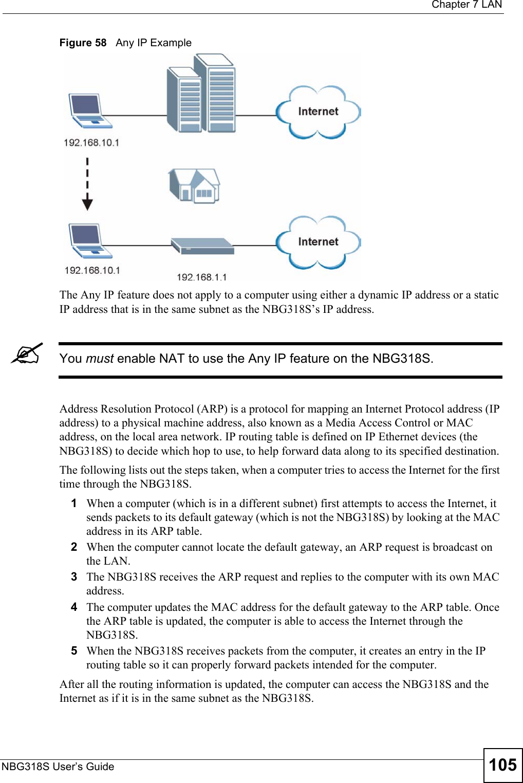  Chapter 7 LANNBG318S User’s Guide 105Figure 58   Any IP ExampleThe Any IP feature does not apply to a computer using either a dynamic IP address or a static IP address that is in the same subnet as the NBG318S’s IP address.&quot;You must enable NAT to use the Any IP feature on the NBG318S. Address Resolution Protocol (ARP) is a protocol for mapping an Internet Protocol address (IP address) to a physical machine address, also known as a Media Access Control or MAC address, on the local area network. IP routing table is defined on IP Ethernet devices (the NBG318S) to decide which hop to use, to help forward data along to its specified destination.The following lists out the steps taken, when a computer tries to access the Internet for the first time through the NBG318S.1When a computer (which is in a different subnet) first attempts to access the Internet, it sends packets to its default gateway (which is not the NBG318S) by looking at the MAC address in its ARP table. 2When the computer cannot locate the default gateway, an ARP request is broadcast on the LAN. 3The NBG318S receives the ARP request and replies to the computer with its own MAC address. 4The computer updates the MAC address for the default gateway to the ARP table. Once the ARP table is updated, the computer is able to access the Internet through the NBG318S. 5When the NBG318S receives packets from the computer, it creates an entry in the IP routing table so it can properly forward packets intended for the computer. After all the routing information is updated, the computer can access the NBG318S and the Internet as if it is in the same subnet as the NBG318S. 