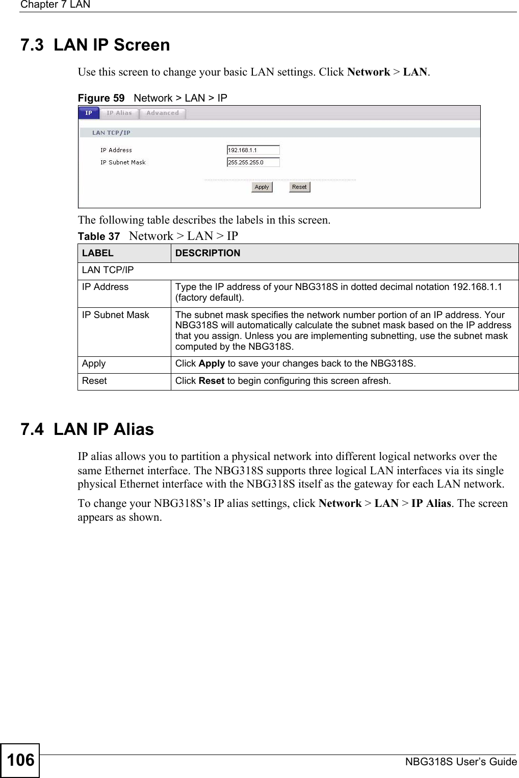 Chapter 7 LANNBG318S User’s Guide1067.3  LAN IP ScreenUse this screen to change your basic LAN settings. Click Network &gt; LAN.Figure 59   Network &gt; LAN &gt; IP The following table describes the labels in this screen.7.4  LAN IP Alias IP alias allows you to partition a physical network into different logical networks over the same Ethernet interface. The NBG318S supports three logical LAN interfaces via its single physical Ethernet interface with the NBG318S itself as the gateway for each LAN network.To change your NBG318S’s IP alias settings, click Network &gt; LAN &gt; IP Alias. The screen appears as shown.Table 37   Network &gt; LAN &gt; IPLABEL DESCRIPTIONLAN TCP/IPIP Address Type the IP address of your NBG318S in dotted decimal notation 192.168.1.1 (factory default).IP Subnet Mask The subnet mask specifies the network number portion of an IP address. Your NBG318S will automatically calculate the subnet mask based on the IP address that you assign. Unless you are implementing subnetting, use the subnet mask computed by the NBG318S.Apply Click Apply to save your changes back to the NBG318S.Reset Click Reset to begin configuring this screen afresh.