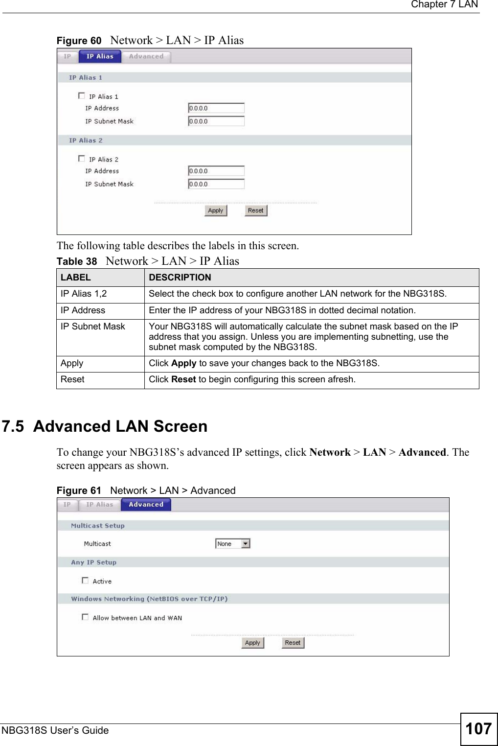  Chapter 7 LANNBG318S User’s Guide 107Figure 60   Network &gt; LAN &gt; IP Alias The following table describes the labels in this screen.7.5  Advanced LAN ScreenTo change your NBG318S’s advanced IP settings, click Network &gt; LAN &gt; Advanced. The screen appears as shown.Figure 61   Network &gt; LAN &gt; Advanced   Table 38   Network &gt; LAN &gt; IP AliasLABEL DESCRIPTIONIP Alias 1,2 Select the check box to configure another LAN network for the NBG318S.IP Address Enter the IP address of your NBG318S in dotted decimal notation. IP Subnet Mask Your NBG318S will automatically calculate the subnet mask based on the IP address that you assign. Unless you are implementing subnetting, use the subnet mask computed by the NBG318S.Apply Click Apply to save your changes back to the NBG318S.Reset Click Reset to begin configuring this screen afresh.