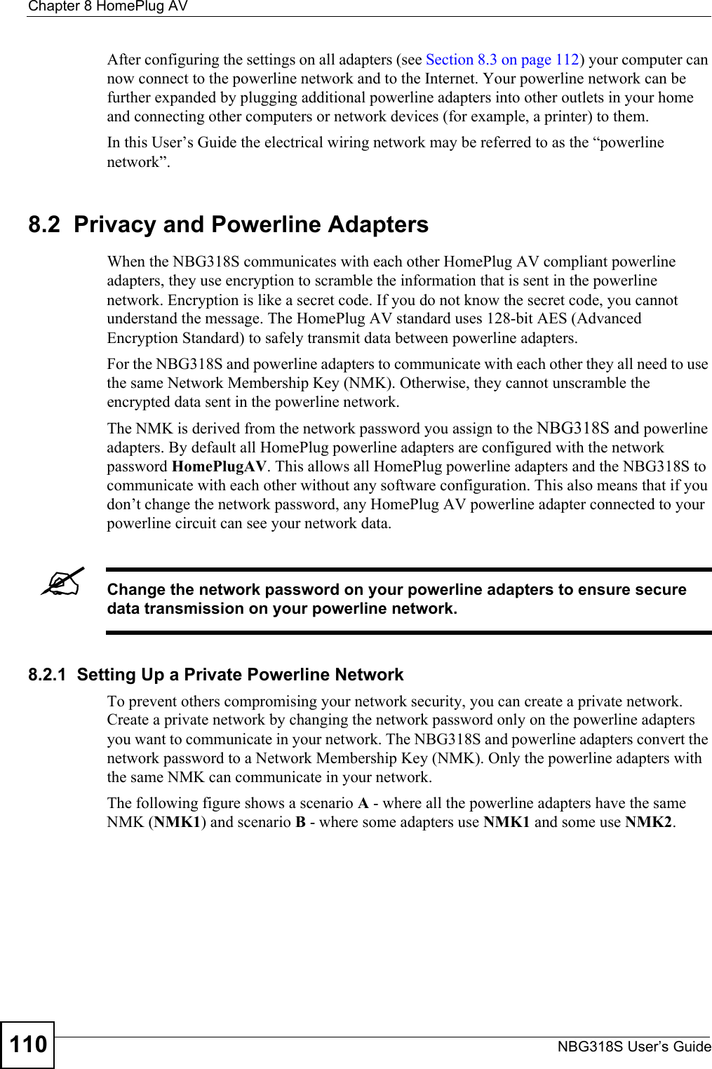 Chapter 8 HomePlug AVNBG318S User’s Guide110After configuring the settings on all adapters (see Section 8.3 on page 112) your computer can now connect to the powerline network and to the Internet. Your powerline network can be further expanded by plugging additional powerline adapters into other outlets in your home and connecting other computers or network devices (for example, a printer) to them. In this User’s Guide the electrical wiring network may be referred to as the “powerline network”.8.2  Privacy and Powerline AdaptersWhen the NBG318S communicates with each other HomePlug AV compliant powerline adapters, they use encryption to scramble the information that is sent in the powerline network. Encryption is like a secret code. If you do not know the secret code, you cannot understand the message. The HomePlug AV standard uses 128-bit AES (Advanced Encryption Standard) to safely transmit data between powerline adapters.For the NBG318S and powerline adapters to communicate with each other they all need to use the same Network Membership Key (NMK). Otherwise, they cannot unscramble the encrypted data sent in the powerline network. The NMK is derived from the network password you assign to the NBG318S and powerline adapters. By default all HomePlug powerline adapters are configured with the network password HomePlugAV. This allows all HomePlug powerline adapters and the NBG318S to communicate with each other without any software configuration. This also means that if you don’t change the network password, any HomePlug AV powerline adapter connected to your powerline circuit can see your network data. &quot;Change the network password on your powerline adapters to ensure secure data transmission on your powerline network.8.2.1  Setting Up a Private Powerline Network To prevent others compromising your network security, you can create a private network. Create a private network by changing the network password only on the powerline adapters you want to communicate in your network. The NBG318S and powerline adapters convert the network password to a Network Membership Key (NMK). Only the powerline adapters with the same NMK can communicate in your network. The following figure shows a scenario A - where all the powerline adapters have the same NMK (NMK1) and scenario B - where some adapters use NMK1 and some use NMK2.
