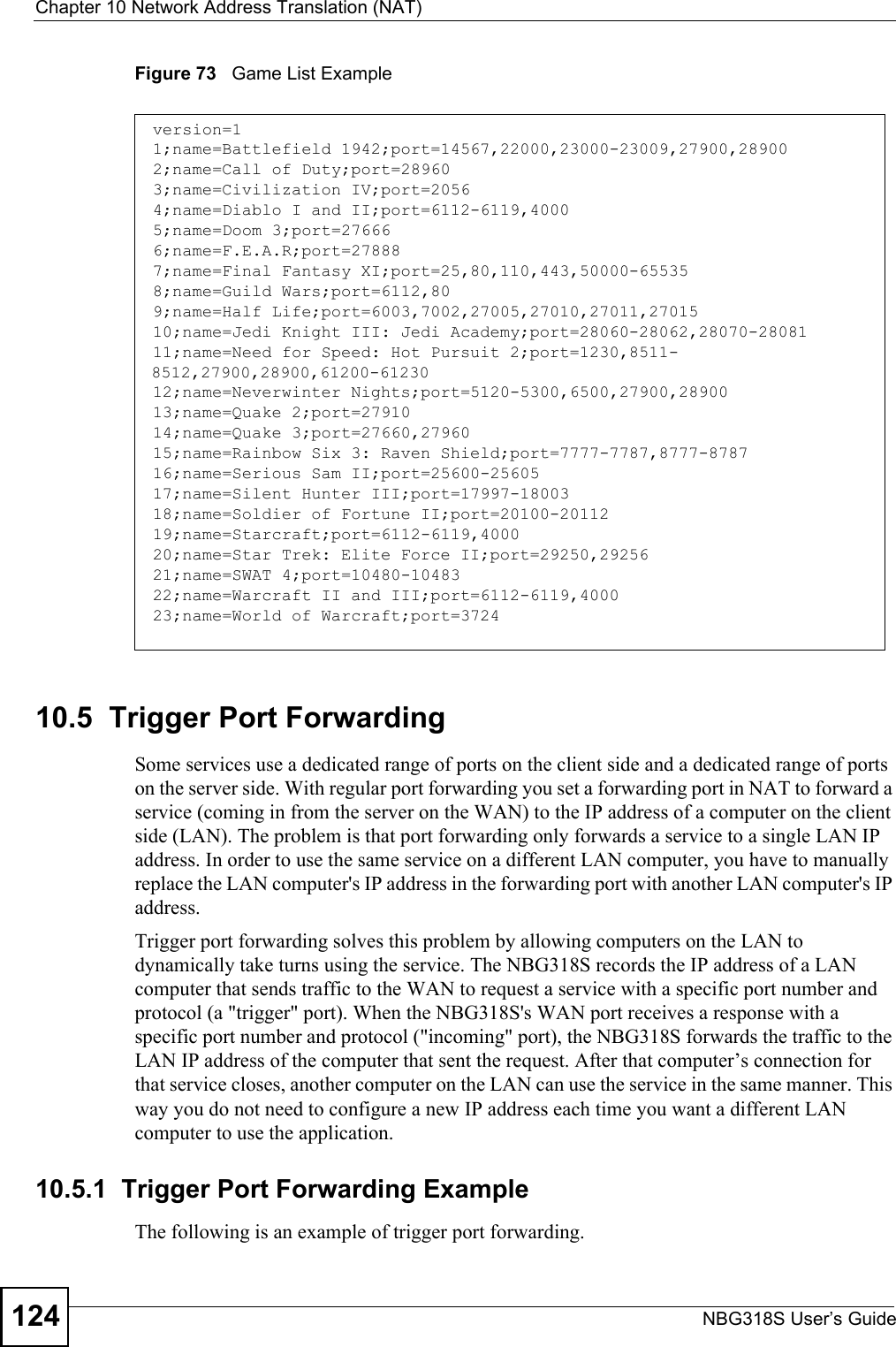 Chapter 10 Network Address Translation (NAT)NBG318S User’s Guide124Figure 73   Game List Example10.5  Trigger Port Forwarding Some services use a dedicated range of ports on the client side and a dedicated range of ports on the server side. With regular port forwarding you set a forwarding port in NAT to forward a service (coming in from the server on the WAN) to the IP address of a computer on the client side (LAN). The problem is that port forwarding only forwards a service to a single LAN IP address. In order to use the same service on a different LAN computer, you have to manually replace the LAN computer&apos;s IP address in the forwarding port with another LAN computer&apos;s IP address. Trigger port forwarding solves this problem by allowing computers on the LAN to dynamically take turns using the service. The NBG318S records the IP address of a LAN computer that sends traffic to the WAN to request a service with a specific port number and protocol (a &quot;trigger&quot; port). When the NBG318S&apos;s WAN port receives a response with a specific port number and protocol (&quot;incoming&quot; port), the NBG318S forwards the traffic to the LAN IP address of the computer that sent the request. After that computer’s connection for that service closes, another computer on the LAN can use the service in the same manner. This way you do not need to configure a new IP address each time you want a different LAN computer to use the application.10.5.1  Trigger Port Forwarding Example The following is an example of trigger port forwarding.version=11;name=Battlefield 1942;port=14567,22000,23000-23009,27900,289002;name=Call of Duty;port=289603;name=Civilization IV;port=20564;name=Diablo I and II;port=6112-6119,40005;name=Doom 3;port=276666;name=F.E.A.R;port=278887;name=Final Fantasy XI;port=25,80,110,443,50000-655358;name=Guild Wars;port=6112,809;name=Half Life;port=6003,7002,27005,27010,27011,2701510;name=Jedi Knight III: Jedi Academy;port=28060-28062,28070-2808111;name=Need for Speed: Hot Pursuit 2;port=1230,8511-8512,27900,28900,61200-6123012;name=Neverwinter Nights;port=5120-5300,6500,27900,2890013;name=Quake 2;port=2791014;name=Quake 3;port=27660,2796015;name=Rainbow Six 3: Raven Shield;port=7777-7787,8777-878716;name=Serious Sam II;port=25600-2560517;name=Silent Hunter III;port=17997-1800318;name=Soldier of Fortune II;port=20100-2011219;name=Starcraft;port=6112-6119,400020;name=Star Trek: Elite Force II;port=29250,2925621;name=SWAT 4;port=10480-1048322;name=Warcraft II and III;port=6112-6119,400023;name=World of Warcraft;port=3724