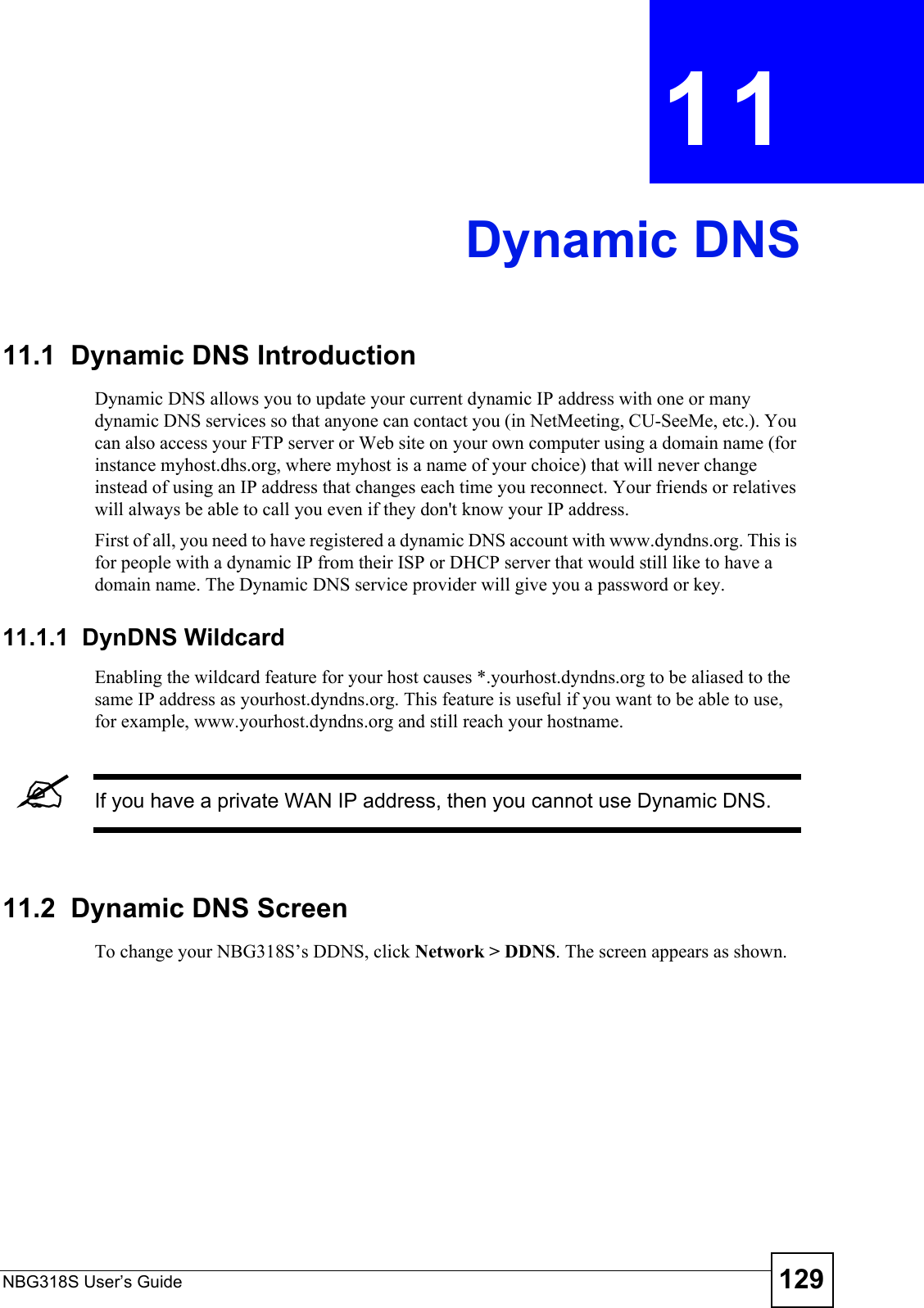 NBG318S User’s Guide 129CHAPTER  11 Dynamic DNS11.1  Dynamic DNS Introduction Dynamic DNS allows you to update your current dynamic IP address with one or many dynamic DNS services so that anyone can contact you (in NetMeeting, CU-SeeMe, etc.). You can also access your FTP server or Web site on your own computer using a domain name (for instance myhost.dhs.org, where myhost is a name of your choice) that will never change instead of using an IP address that changes each time you reconnect. Your friends or relatives will always be able to call you even if they don&apos;t know your IP address.First of all, you need to have registered a dynamic DNS account with www.dyndns.org. This is for people with a dynamic IP from their ISP or DHCP server that would still like to have a domain name. The Dynamic DNS service provider will give you a password or key.11.1.1  DynDNS Wildcard Enabling the wildcard feature for your host causes *.yourhost.dyndns.org to be aliased to the same IP address as yourhost.dyndns.org. This feature is useful if you want to be able to use, for example, www.yourhost.dyndns.org and still reach your hostname.&quot;If you have a private WAN IP address, then you cannot use Dynamic DNS.11.2  Dynamic DNS Screen   To change your NBG318S’s DDNS, click Network &gt; DDNS. The screen appears as shown.