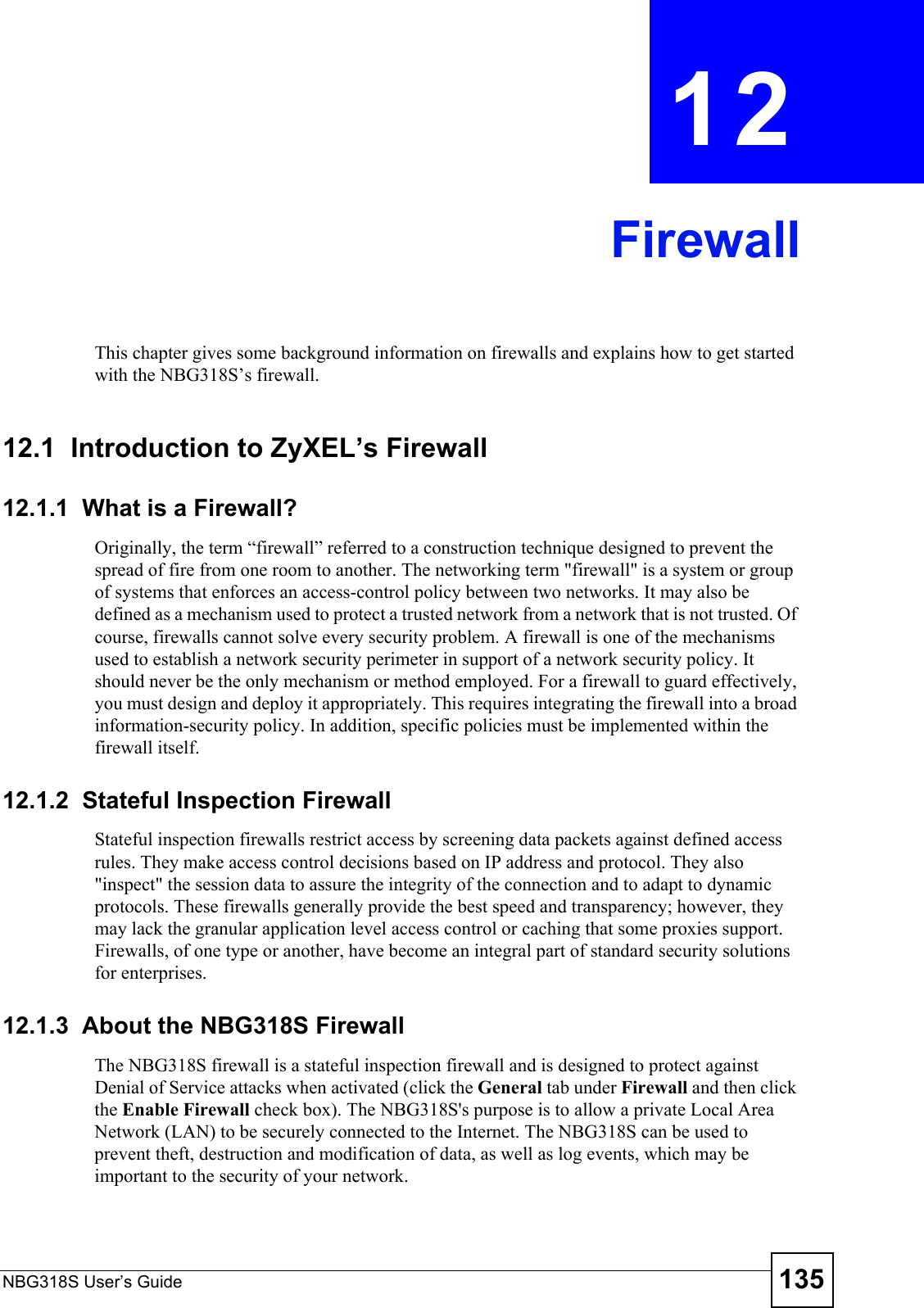 NBG318S User’s Guide 135CHAPTER  12  FirewallThis chapter gives some background information on firewalls and explains how to get started with the NBG318S’s firewall.12.1  Introduction to ZyXEL’s Firewall   12.1.1  What is a Firewall?Originally, the term “firewall” referred to a construction technique designed to prevent the spread of fire from one room to another. The networking term &quot;firewall&quot; is a system or group of systems that enforces an access-control policy between two networks. It may also be defined as a mechanism used to protect a trusted network from a network that is not trusted. Of course, firewalls cannot solve every security problem. A firewall is one of the mechanisms used to establish a network security perimeter in support of a network security policy. It should never be the only mechanism or method employed. For a firewall to guard effectively, you must design and deploy it appropriately. This requires integrating the firewall into a broad information-security policy. In addition, specific policies must be implemented within the firewall itself. 12.1.2  Stateful Inspection Firewall Stateful inspection firewalls restrict access by screening data packets against defined access rules. They make access control decisions based on IP address and protocol. They also &quot;inspect&quot; the session data to assure the integrity of the connection and to adapt to dynamic protocols. These firewalls generally provide the best speed and transparency; however, they may lack the granular application level access control or caching that some proxies support. Firewalls, of one type or another, have become an integral part of standard security solutions for enterprises.12.1.3  About the NBG318S FirewallThe NBG318S firewall is a stateful inspection firewall and is designed to protect against Denial of Service attacks when activated (click the General tab under Firewall and then click the Enable Firewall check box). The NBG318S&apos;s purpose is to allow a private Local Area Network (LAN) to be securely connected to the Internet. The NBG318S can be used to prevent theft, destruction and modification of data, as well as log events, which may be important to the security of your network. 