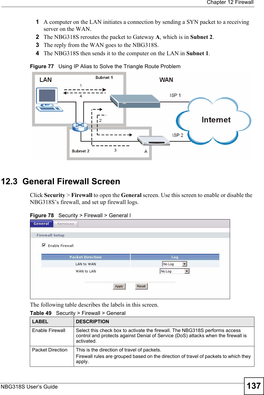  Chapter 12 FirewallNBG318S User’s Guide 1371A computer on the LAN initiates a connection by sending a SYN packet to a receiving server on the WAN.2The NBG318S reroutes the packet to Gateway A, which is in Subnet 2. 3The reply from the WAN goes to the NBG318S. 4The NBG318S then sends it to the computer on the LAN in Subnet 1. Figure 77   Using IP Alias to Solve the Triangle Route Problem12.3  General Firewall Screen   Click Security &gt; Firewall to open the General screen. Use this screen to enable or disable the NBG318S’s firewall, and set up firewall logs. Figure 78   Security &gt; Firewall &gt; General lThe following table describes the labels in this screen.Table 49   Security &gt; Firewall &gt; General LABEL DESCRIPTIONEnable Firewall Select this check box to activate the firewall. The NBG318S performs access control and protects against Denial of Service (DoS) attacks when the firewall is activated.Packet Direction This is the direction of travel of packets.Firewall rules are grouped based on the direction of travel of packets to which they apply. 