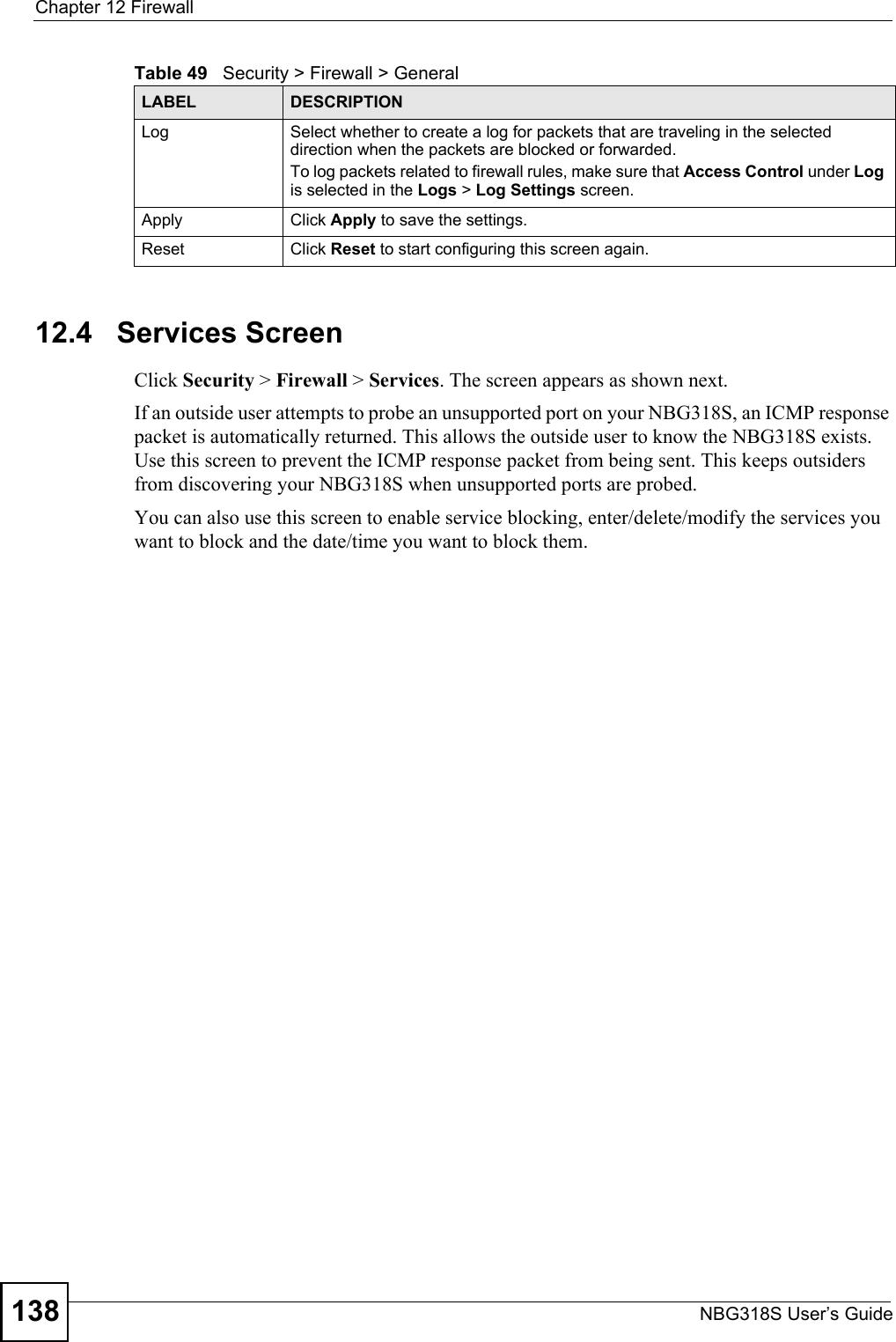 Chapter 12 FirewallNBG318S User’s Guide13812.4   Services ScreenClick Security &gt; Firewall &gt; Services. The screen appears as shown next. If an outside user attempts to probe an unsupported port on your NBG318S, an ICMP response packet is automatically returned. This allows the outside user to know the NBG318S exists. Use this screen to prevent the ICMP response packet from being sent. This keeps outsiders from discovering your NBG318S when unsupported ports are probed.You can also use this screen to enable service blocking, enter/delete/modify the services you want to block and the date/time you want to block them.Log Select whether to create a log for packets that are traveling in the selected direction when the packets are blocked or forwarded.To log packets related to firewall rules, make sure that Access Control under Log is selected in the Logs &gt; Log Settings screen. Apply Click Apply to save the settings. Reset Click Reset to start configuring this screen again. Table 49   Security &gt; Firewall &gt; General LABEL DESCRIPTION