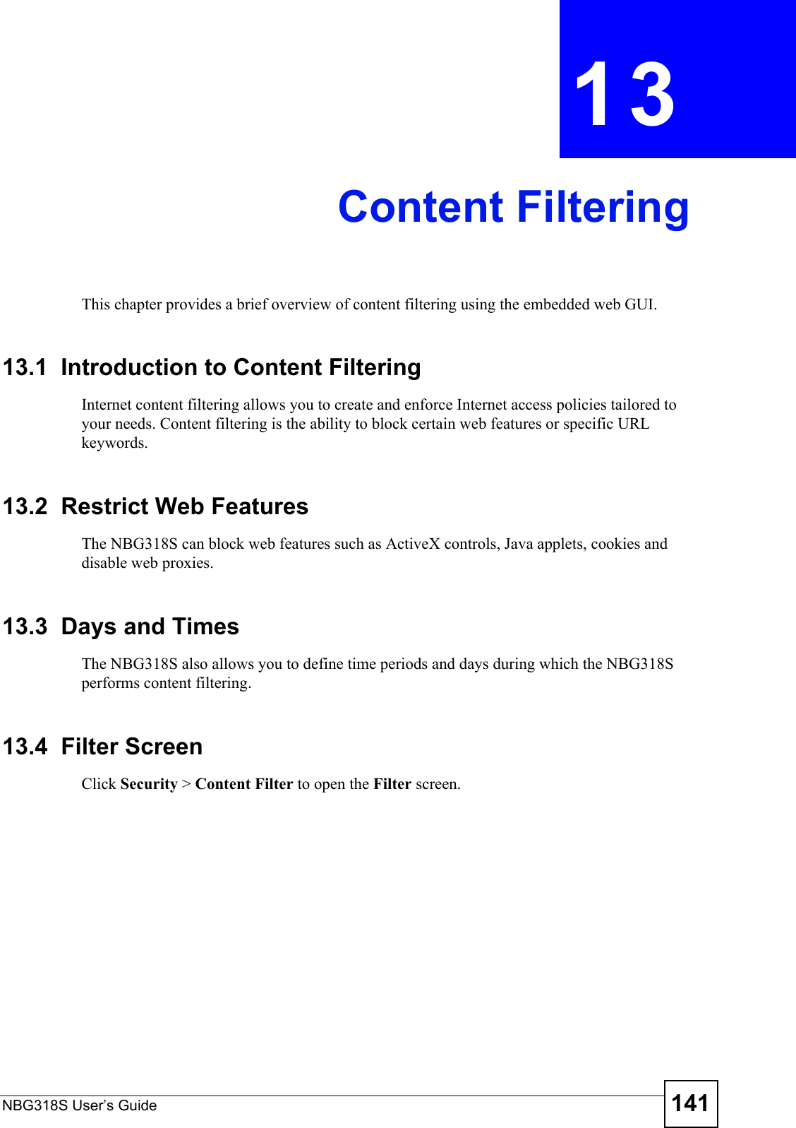 NBG318S User’s Guide 141CHAPTER  13 Content FilteringThis chapter provides a brief overview of content filtering using the embedded web GUI.13.1  Introduction to Content FilteringInternet content filtering allows you to create and enforce Internet access policies tailored to your needs. Content filtering is the ability to block certain web features or specific URL keywords.13.2  Restrict Web FeaturesThe NBG318S can block web features such as ActiveX controls, Java applets, cookies and disable web proxies. 13.3  Days and TimesThe NBG318S also allows you to define time periods and days during which the NBG318S performs content filtering.13.4  Filter ScreenClick Security &gt; Content Filter to open the Filter screen. 