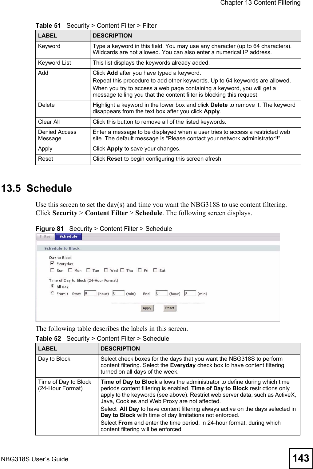  Chapter 13 Content FilteringNBG318S User’s Guide 14313.5  ScheduleUse this screen to set the day(s) and time you want the NBG318S to use content filtering. Click Security &gt; Content Filter &gt; Schedule. The following screen displays.Figure 81   Security &gt; Content Filter &gt; ScheduleThe following table describes the labels in this screen.Keyword Type a keyword in this field. You may use any character (up to 64 characters). Wildcards are not allowed. You can also enter a numerical IP address.Keyword List This list displays the keywords already added. Add  Click Add after you have typed a keyword. Repeat this procedure to add other keywords. Up to 64 keywords are allowed.When you try to access a web page containing a keyword, you will get a message telling you that the content filter is blocking this request.Delete Highlight a keyword in the lower box and click Delete to remove it. The keyword disappears from the text box after you click Apply.Clear All Click this button to remove all of the listed keywords.Denied Access MessageEnter a message to be displayed when a user tries to access a restricted web site. The default message is “Please contact your network administrator!!”Apply Click Apply to save your changes.Reset Click Reset to begin configuring this screen afreshTable 51   Security &gt; Content Filter &gt; FilterLABEL DESCRIPTIONTable 52   Security &gt; Content Filter &gt; ScheduleLABEL DESCRIPTIONDay to Block Select check boxes for the days that you want the NBG318S to perform content filtering. Select the Everyday check box to have content filtering turned on all days of the week.Time of Day to Block (24-Hour Format)Time of Day to Block allows the administrator to define during which time periods content filtering is enabled. Time of Day to Block restrictions only apply to the keywords (see above). Restrict web server data, such as ActiveX, Java, Cookies and Web Proxy are not affected.Select  All Day to have content filtering always active on the days selected in Day to Block with time of day limitations not enforced.Select From and enter the time period, in 24-hour format, during which content filtering will be enforced. 