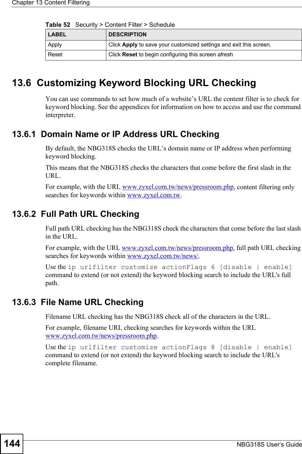 Chapter 13 Content FilteringNBG318S User’s Guide14413.6  Customizing Keyword Blocking URL CheckingYou can use commands to set how much of a website’s URL the content filter is to check for keyword blocking. See the appendices for information on how to access and use the command interpreter.13.6.1  Domain Name or IP Address URL CheckingBy default, the NBG318S checks the URL’s domain name or IP address when performing keyword blocking.This means that the NBG318S checks the characters that come before the first slash in the URL.For example, with the URL www.zyxel.com.tw/news/pressroom.php, content filtering only searches for keywords within www.zyxel.com.tw.13.6.2  Full Path URL CheckingFull path URL checking has the NBG318S check the characters that come before the last slash in the URL.For example, with the URL www.zyxel.com.tw/news/pressroom.php, full path URL checking searches for keywords within www.zyxel.com.tw/news/.Use the ip urlfilter customize actionFlags 6 [disable | enable] command to extend (or not extend) the keyword blocking search to include the URL&apos;s full path.13.6.3  File Name URL CheckingFilename URL checking has the NBG318S check all of the characters in the URL.For example, filename URL checking searches for keywords within the URL www.zyxel.com.tw/news/pressroom.php.Use the ip urlfilter customize actionFlags 8 [disable | enable] command to extend (or not extend) the keyword blocking search to include the URL&apos;s complete filename.Apply Click Apply to save your customized settings and exit this screen.Reset Click Reset to begin configuring this screen afreshTable 52   Security &gt; Content Filter &gt; ScheduleLABEL DESCRIPTION