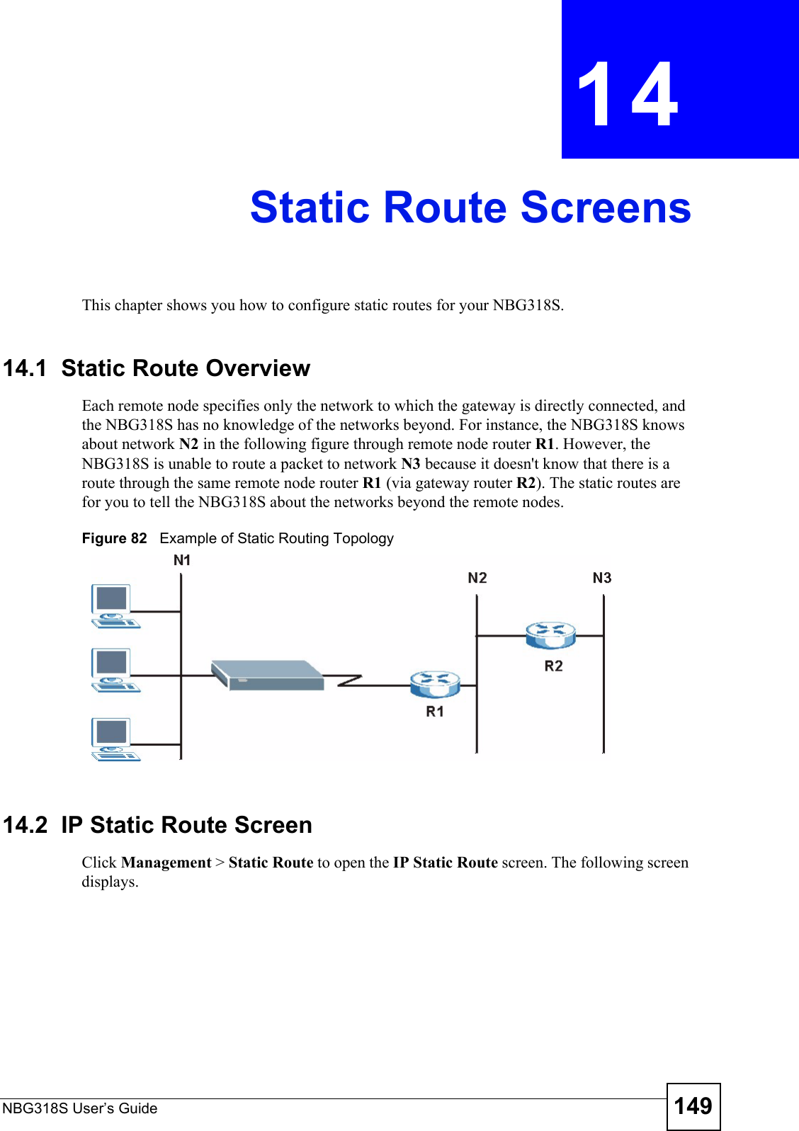 NBG318S User’s Guide 149CHAPTER  14 Static Route ScreensThis chapter shows you how to configure static routes for your NBG318S.14.1  Static Route OverviewEach remote node specifies only the network to which the gateway is directly connected, and the NBG318S has no knowledge of the networks beyond. For instance, the NBG318S knows about network N2 in the following figure through remote node router R1. However, the NBG318S is unable to route a packet to network N3 because it doesn&apos;t know that there is a route through the same remote node router R1 (via gateway router R2). The static routes are for you to tell the NBG318S about the networks beyond the remote nodes.Figure 82   Example of Static Routing Topology14.2  IP Static Route ScreenClick Management &gt; Static Route to open the IP Static Route screen. The following screen displays.