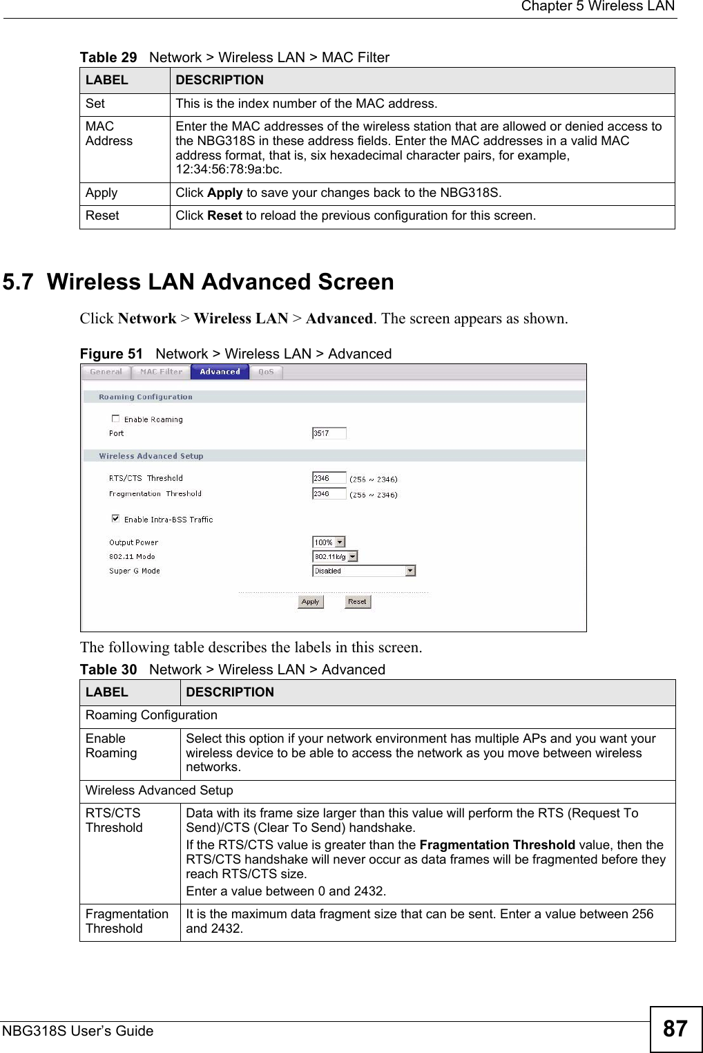  Chapter 5 Wireless LANNBG318S User’s Guide 875.7  Wireless LAN Advanced ScreenClick Network &gt; Wireless LAN &gt; Advanced. The screen appears as shown.Figure 51   Network &gt; Wireless LAN &gt; AdvancedThe following table describes the labels in this screen. Set This is the index number of the MAC address.MAC AddressEnter the MAC addresses of the wireless station that are allowed or denied access to the NBG318S in these address fields. Enter the MAC addresses in a valid MAC address format, that is, six hexadecimal character pairs, for example, 12:34:56:78:9a:bc.Apply Click Apply to save your changes back to the NBG318S.Reset Click Reset to reload the previous configuration for this screen.Table 29   Network &gt; Wireless LAN &gt; MAC FilterLABEL DESCRIPTIONTable 30   Network &gt; Wireless LAN &gt; AdvancedLABEL DESCRIPTIONRoaming ConfigurationEnable RoamingSelect this option if your network environment has multiple APs and you want your wireless device to be able to access the network as you move between wireless networks.Wireless Advanced SetupRTS/CTS ThresholdData with its frame size larger than this value will perform the RTS (Request To Send)/CTS (Clear To Send) handshake. If the RTS/CTS value is greater than the Fragmentation Threshold value, then the RTS/CTS handshake will never occur as data frames will be fragmented before they reach RTS/CTS size.Enter a value between 0 and 2432. Fragmentation ThresholdIt is the maximum data fragment size that can be sent. Enter a value between 256 and 2432. 
