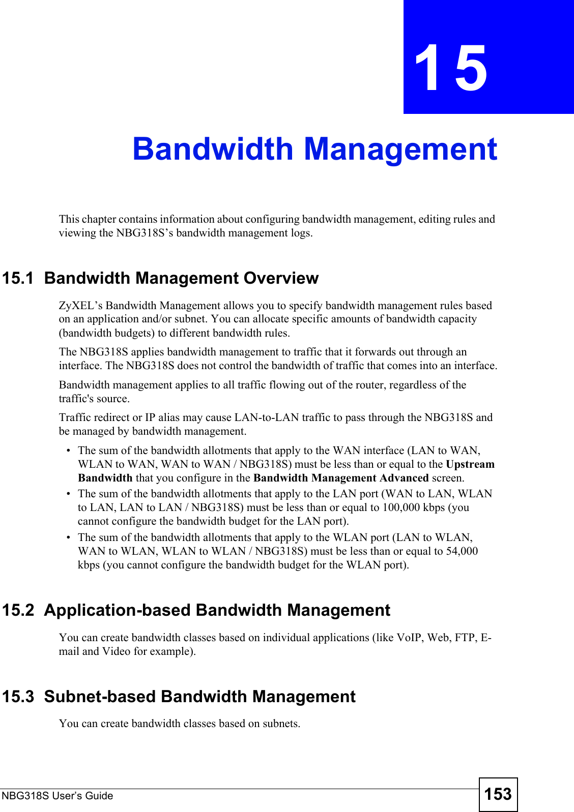 NBG318S User’s Guide 153CHAPTER  15 Bandwidth ManagementThis chapter contains information about configuring bandwidth management, editing rules and viewing the NBG318S’s bandwidth management logs.15.1  Bandwidth Management Overview ZyXEL’s Bandwidth Management allows you to specify bandwidth management rules based on an application and/or subnet. You can allocate specific amounts of bandwidth capacity (bandwidth budgets) to different bandwidth rules. The NBG318S applies bandwidth management to traffic that it forwards out through an interface. The NBG318S does not control the bandwidth of traffic that comes into an interface.Bandwidth management applies to all traffic flowing out of the router, regardless of the traffic&apos;s source.Traffic redirect or IP alias may cause LAN-to-LAN traffic to pass through the NBG318S and be managed by bandwidth management. • The sum of the bandwidth allotments that apply to the WAN interface (LAN to WAN, WLAN to WAN, WAN to WAN / NBG318S) must be less than or equal to the Upstream Bandwidth that you configure in the Bandwidth Management Advanced screen. • The sum of the bandwidth allotments that apply to the LAN port (WAN to LAN, WLAN to LAN, LAN to LAN / NBG318S) must be less than or equal to 100,000 kbps (you cannot configure the bandwidth budget for the LAN port). • The sum of the bandwidth allotments that apply to the WLAN port (LAN to WLAN, WAN to WLAN, WLAN to WLAN / NBG318S) must be less than or equal to 54,000 kbps (you cannot configure the bandwidth budget for the WLAN port). 15.2  Application-based Bandwidth ManagementYou can create bandwidth classes based on individual applications (like VoIP, Web, FTP, E-mail and Video for example).15.3  Subnet-based Bandwidth ManagementYou can create bandwidth classes based on subnets.