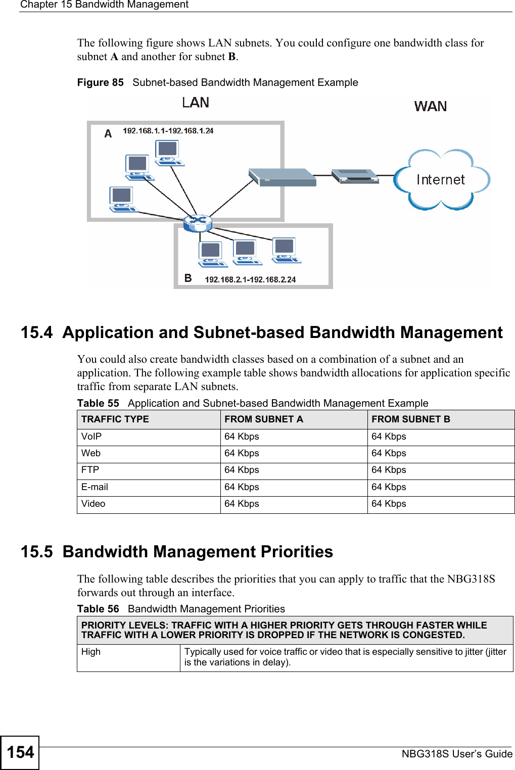 Chapter 15 Bandwidth ManagementNBG318S User’s Guide154The following figure shows LAN subnets. You could configure one bandwidth class for subnet A and another for subnet B. Figure 85   Subnet-based Bandwidth Management Example15.4  Application and Subnet-based Bandwidth ManagementYou could also create bandwidth classes based on a combination of a subnet and an application. The following example table shows bandwidth allocations for application specific traffic from separate LAN subnets.15.5  Bandwidth Management Priorities The following table describes the priorities that you can apply to traffic that the NBG318S forwards out through an interface.Table 55   Application and Subnet-based Bandwidth Management Example TRAFFIC TYPE FROM SUBNET A FROM SUBNET BVoIP 64 Kbps 64 KbpsWeb 64 Kbps 64 KbpsFTP 64 Kbps 64 KbpsE-mail 64 Kbps 64 KbpsVideo 64 Kbps 64 KbpsTable 56   Bandwidth Management PrioritiesPRIORITY LEVELS: TRAFFIC WITH A HIGHER PRIORITY GETS THROUGH FASTER WHILE TRAFFIC WITH A LOWER PRIORITY IS DROPPED IF THE NETWORK IS CONGESTED.High Typically used for voice traffic or video that is especially sensitive to jitter (jitter is the variations in delay).