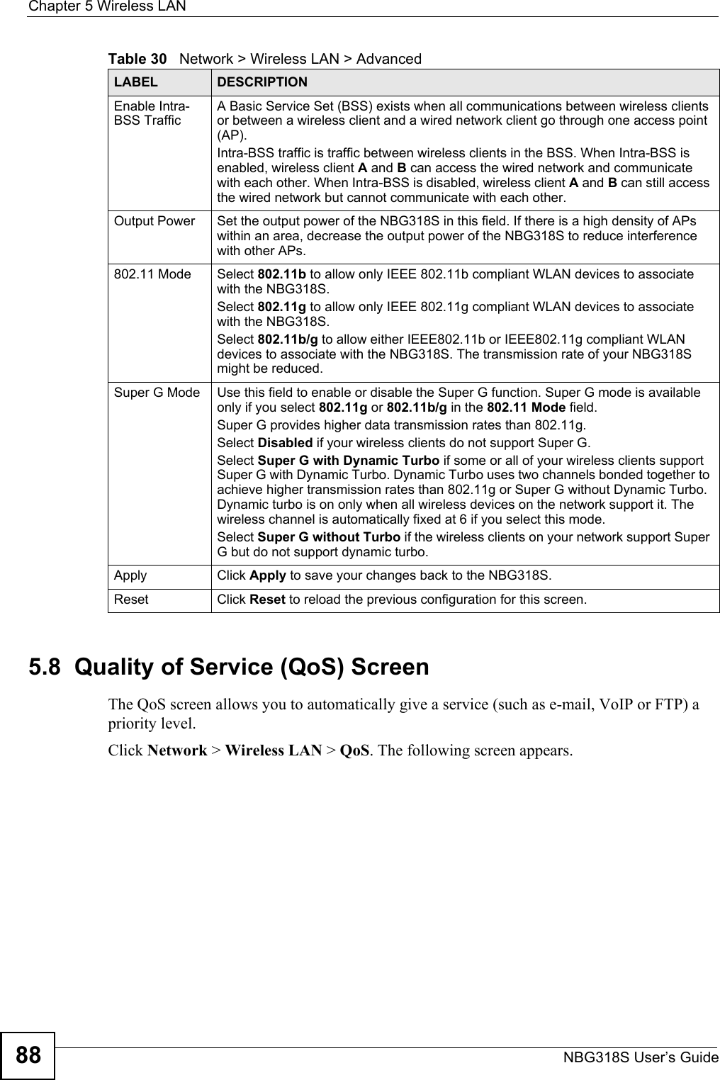 Chapter 5 Wireless LANNBG318S User’s Guide885.8  Quality of Service (QoS) ScreenThe QoS screen allows you to automatically give a service (such as e-mail, VoIP or FTP) a priority level.Click Network &gt; Wireless LAN &gt; QoS. The following screen appears.Enable Intra-BSS TrafficA Basic Service Set (BSS) exists when all communications between wireless clients or between a wireless client and a wired network client go through one access point (AP). Intra-BSS traffic is traffic between wireless clients in the BSS. When Intra-BSS is enabled, wireless client A and B can access the wired network and communicate with each other. When Intra-BSS is disabled, wireless client A and B can still access the wired network but cannot communicate with each other.Output Power  Set the output power of the NBG318S in this field. If there is a high density of APs within an area, decrease the output power of the NBG318S to reduce interference with other APs.802.11 Mode Select 802.11b to allow only IEEE 802.11b compliant WLAN devices to associate with the NBG318S.Select 802.11g to allow only IEEE 802.11g compliant WLAN devices to associate with the NBG318S.Select 802.11b/g to allow either IEEE802.11b or IEEE802.11g compliant WLAN devices to associate with the NBG318S. The transmission rate of your NBG318S might be reduced. Super G Mode Use this field to enable or disable the Super G function. Super G mode is available only if you select 802.11g or 802.11b/g in the 802.11 Mode field.Super G provides higher data transmission rates than 802.11g. Select Disabled if your wireless clients do not support Super G.Select Super G with Dynamic Turbo if some or all of your wireless clients support Super G with Dynamic Turbo. Dynamic Turbo uses two channels bonded together to achieve higher transmission rates than 802.11g or Super G without Dynamic Turbo. Dynamic turbo is on only when all wireless devices on the network support it. The wireless channel is automatically fixed at 6 if you select this mode.Select Super G without Turbo if the wireless clients on your network support Super G but do not support dynamic turbo.Apply Click Apply to save your changes back to the NBG318S.Reset Click Reset to reload the previous configuration for this screen.Table 30   Network &gt; Wireless LAN &gt; AdvancedLABEL DESCRIPTION