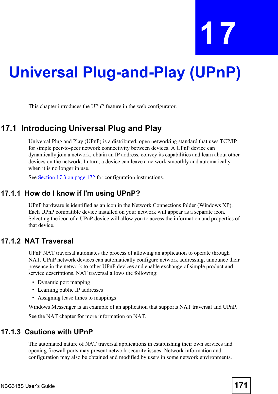 NBG318S User’s Guide 171CHAPTER  17 Universal Plug-and-Play (UPnP)This chapter introduces the UPnP feature in the web configurator.17.1  Introducing Universal Plug and Play Universal Plug and Play (UPnP) is a distributed, open networking standard that uses TCP/IP for simple peer-to-peer network connectivity between devices. A UPnP device can dynamically join a network, obtain an IP address, convey its capabilities and learn about other devices on the network. In turn, a device can leave a network smoothly and automatically when it is no longer in use.See Section 17.3 on page 172 for configuration instructions. 17.1.1  How do I know if I&apos;m using UPnP? UPnP hardware is identified as an icon in the Network Connections folder (Windows XP). Each UPnP compatible device installed on your network will appear as a separate icon. Selecting the icon of a UPnP device will allow you to access the information and properties of that device. 17.1.2  NAT TraversalUPnP NAT traversal automates the process of allowing an application to operate through NAT. UPnP network devices can automatically configure network addressing, announce their presence in the network to other UPnP devices and enable exchange of simple product and service descriptions. NAT traversal allows the following:• Dynamic port mapping• Learning public IP addresses• Assigning lease times to mappingsWindows Messenger is an example of an application that supports NAT traversal and UPnP. See the NAT chapter for more information on NAT.17.1.3  Cautions with UPnPThe automated nature of NAT traversal applications in establishing their own services and opening firewall ports may present network security issues. Network information and configuration may also be obtained and modified by users in some network environments. 