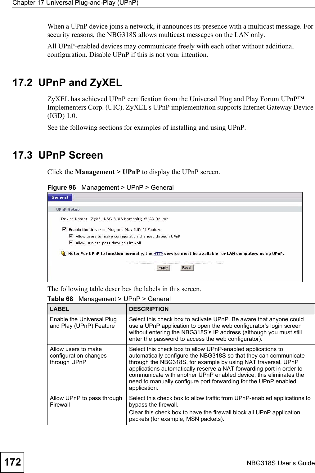 Chapter 17 Universal Plug-and-Play (UPnP)NBG318S User’s Guide172When a UPnP device joins a network, it announces its presence with a multicast message. For security reasons, the NBG318S allows multicast messages on the LAN only.All UPnP-enabled devices may communicate freely with each other without additional configuration. Disable UPnP if this is not your intention. 17.2  UPnP and ZyXELZyXEL has achieved UPnP certification from the Universal Plug and Play Forum UPnP™ Implementers Corp. (UIC). ZyXEL&apos;s UPnP implementation supports Internet Gateway Device (IGD) 1.0. See the following sections for examples of installing and using UPnP.17.3  UPnP ScreenClick the Management &gt; UPnP to display the UPnP screen.Figure 96   Management &gt; UPnP &gt; General The following table describes the labels in this screen. Table 68   Management &gt; UPnP &gt; GeneralLABEL DESCRIPTIONEnable the Universal Plug and Play (UPnP) FeatureSelect this check box to activate UPnP. Be aware that anyone could use a UPnP application to open the web configurator&apos;s login screen without entering the NBG318S&apos;s IP address (although you must still enter the password to access the web configurator).Allow users to make configuration changes through UPnPSelect this check box to allow UPnP-enabled applications to automatically configure the NBG318S so that they can communicate through the NBG318S, for example by using NAT traversal, UPnP applications automatically reserve a NAT forwarding port in order to communicate with another UPnP enabled device; this eliminates the need to manually configure port forwarding for the UPnP enabled application. Allow UPnP to pass through FirewallSelect this check box to allow traffic from UPnP-enabled applications to bypass the firewall. Clear this check box to have the firewall block all UPnP application packets (for example, MSN packets).