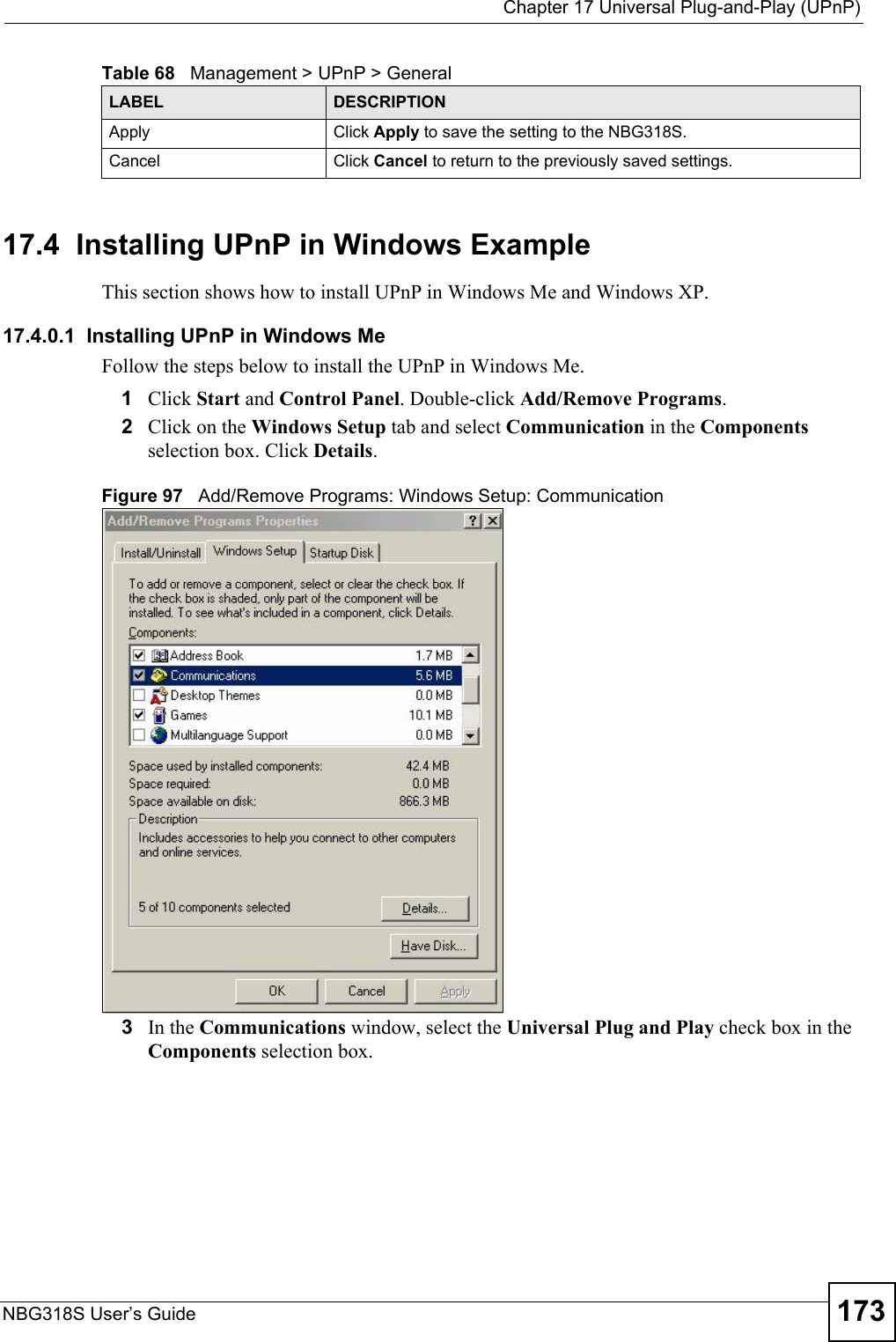  Chapter 17 Universal Plug-and-Play (UPnP)NBG318S User’s Guide 17317.4  Installing UPnP in Windows ExampleThis section shows how to install UPnP in Windows Me and Windows XP. 17.4.0.1  Installing UPnP in Windows MeFollow the steps below to install the UPnP in Windows Me. 1Click Start and Control Panel. Double-click Add/Remove Programs.2Click on the Windows Setup tab and select Communication in the Components selection box. Click Details. Figure 97   Add/Remove Programs: Windows Setup: Communication 3In the Communications window, select the Universal Plug and Play check box in the Components selection box. Apply Click Apply to save the setting to the NBG318S.Cancel Click Cancel to return to the previously saved settings.Table 68   Management &gt; UPnP &gt; GeneralLABEL DESCRIPTION