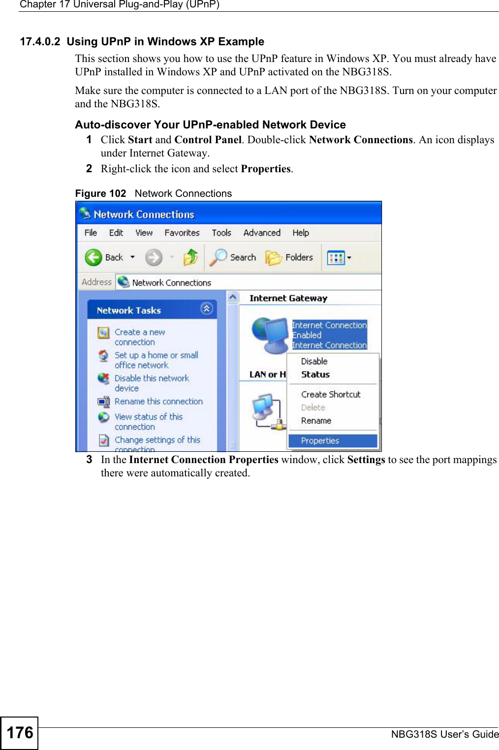 Chapter 17 Universal Plug-and-Play (UPnP)NBG318S User’s Guide17617.4.0.2  Using UPnP in Windows XP ExampleThis section shows you how to use the UPnP feature in Windows XP. You must already have UPnP installed in Windows XP and UPnP activated on the NBG318S.Make sure the computer is connected to a LAN port of the NBG318S. Turn on your computer and the NBG318S. Auto-discover Your UPnP-enabled Network Device1Click Start and Control Panel. Double-click Network Connections. An icon displays under Internet Gateway.2Right-click the icon and select Properties. Figure 102   Network Connections3In the Internet Connection Properties window, click Settings to see the port mappings there were automatically created. 