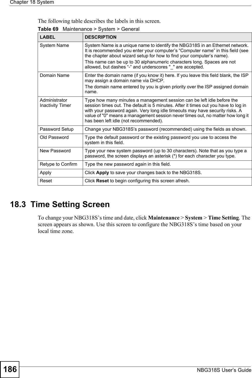 Chapter 18 SystemNBG318S User’s Guide186The following table describes the labels in this screen.18.3  Time Setting ScreenTo change your NBG318S’s time and date, click Maintenance &gt; System &gt; Time Setting. The screen appears as shown. Use this screen to configure the NBG318S’s time based on your local time zone.Table 69   Maintenance &gt; System &gt; GeneralLABEL DESCRIPTIONSystem Name System Name is a unique name to identify the NBG318S in an Ethernet network. It is recommended you enter your computer’s “Computer name” in this field (see the chapter about wizard setup for how to find your computer’s name). This name can be up to 30 alphanumeric characters long. Spaces are not allowed, but dashes “-” and underscores &quot;_&quot; are accepted.Domain Name Enter the domain name (if you know it) here. If you leave this field blank, the ISP may assign a domain name via DHCP. The domain name entered by you is given priority over the ISP assigned domain name.Administrator Inactivity TimerType how many minutes a management session can be left idle before the session times out. The default is 5 minutes. After it times out you have to log in with your password again. Very long idle timeouts may have security risks. A value of &quot;0&quot; means a management session never times out, no matter how long it has been left idle (not recommended).Password Setup Change your NBG318S’s password (recommended) using the fields as shown.Old Password Type the default password or the existing password you use to access the system in this field.New Password Type your new system password (up to 30 characters). Note that as you type a password, the screen displays an asterisk (*) for each character you type.Retype to Confirm Type the new password again in this field.Apply Click Apply to save your changes back to the NBG318S.Reset Click Reset to begin configuring this screen afresh.