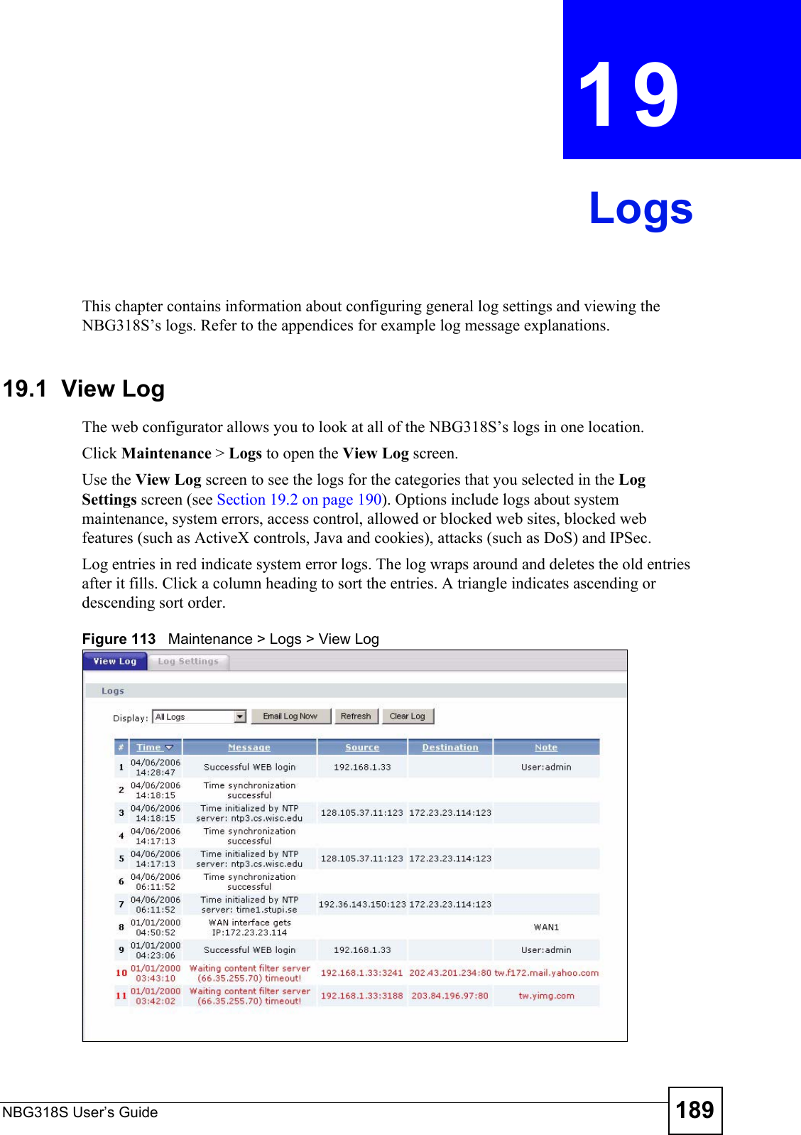 NBG318S User’s Guide 189CHAPTER  19 LogsThis chapter contains information about configuring general log settings and viewing the NBG318S’s logs. Refer to the appendices for example log message explanations.19.1  View Log The web configurator allows you to look at all of the NBG318S’s logs in one location. Click Maintenance &gt; Logs to open the View Log screen. Use the View Log screen to see the logs for the categories that you selected in the Log Settings screen (see Section 19.2 on page 190). Options include logs about system maintenance, system errors, access control, allowed or blocked web sites, blocked web features (such as ActiveX controls, Java and cookies), attacks (such as DoS) and IPSec.Log entries in red indicate system error logs. The log wraps around and deletes the old entries after it fills. Click a column heading to sort the entries. A triangle indicates ascending or descending sort order. Figure 113   Maintenance &gt; Logs &gt; View Log 