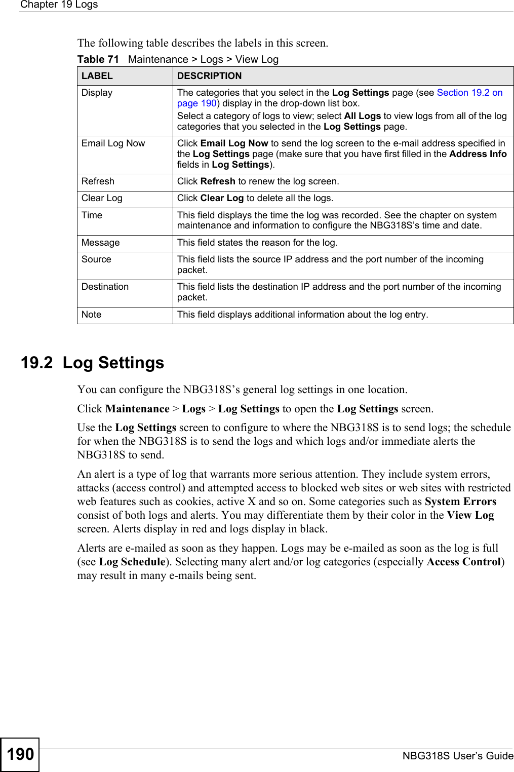 Chapter 19 LogsNBG318S User’s Guide190The following table describes the labels in this screen.19.2  Log SettingsYou can configure the NBG318S’s general log settings in one location.Click Maintenance &gt; Logs &gt; Log Settings to open the Log Settings screen.Use the Log Settings screen to configure to where the NBG318S is to send logs; the schedule for when the NBG318S is to send the logs and which logs and/or immediate alerts the NBG318S to send.An alert is a type of log that warrants more serious attention. They include system errors, attacks (access control) and attempted access to blocked web sites or web sites with restricted web features such as cookies, active X and so on. Some categories such as System Errors consist of both logs and alerts. You may differentiate them by their color in the View Log screen. Alerts display in red and logs display in black.Alerts are e-mailed as soon as they happen. Logs may be e-mailed as soon as the log is full (see Log Schedule). Selecting many alert and/or log categories (especially Access Control) may result in many e-mails being sent.Table 71   Maintenance &gt; Logs &gt; View LogLABEL DESCRIPTIONDisplay  The categories that you select in the Log Settings page (see Section 19.2 on page 190) display in the drop-down list box.Select a category of logs to view; select All Logs to view logs from all of the log categories that you selected in the Log Settings page. Email Log Now  Click Email Log Now to send the log screen to the e-mail address specified in the Log Settings page (make sure that you have first filled in the Address Info fields in Log Settings).Refresh Click Refresh to renew the log screen. Clear Log  Click Clear Log to delete all the logs. Time  This field displays the time the log was recorded. See the chapter on system maintenance and information to configure the NBG318S’s time and date.Message This field states the reason for the log.Source This field lists the source IP address and the port number of the incoming packet.Destination  This field lists the destination IP address and the port number of the incoming packet.Note This field displays additional information about the log entry. 