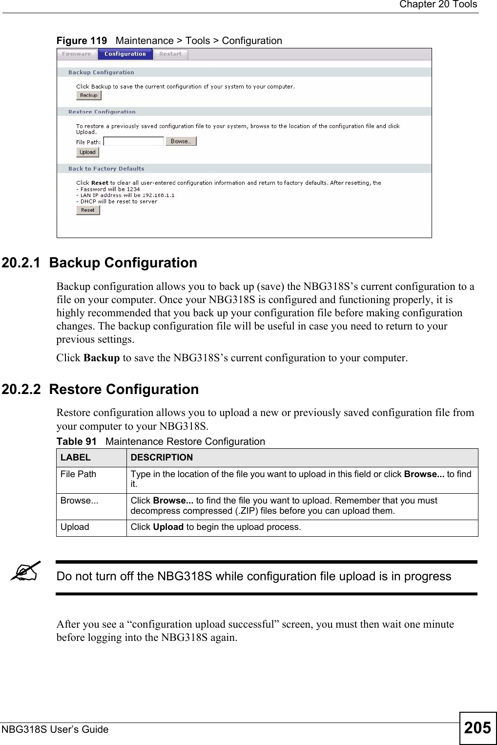  Chapter 20 ToolsNBG318S User’s Guide 205Figure 119   Maintenance &gt; Tools &gt; Configuration 20.2.1  Backup ConfigurationBackup configuration allows you to back up (save) the NBG318S’s current configuration to a file on your computer. Once your NBG318S is configured and functioning properly, it is highly recommended that you back up your configuration file before making configuration changes. The backup configuration file will be useful in case you need to return to your previous settings. Click Backup to save the NBG318S’s current configuration to your computer.20.2.2  Restore ConfigurationRestore configuration allows you to upload a new or previously saved configuration file from your computer to your NBG318S.&quot;Do not turn off the NBG318S while configuration file upload is in progressAfter you see a “configuration upload successful” screen, you must then wait one minute before logging into the NBG318S again. Table 91   Maintenance Restore ConfigurationLABEL DESCRIPTIONFile Path  Type in the location of the file you want to upload in this field or click Browse... to find it.Browse...  Click Browse... to find the file you want to upload. Remember that you must decompress compressed (.ZIP) files before you can upload them. Upload  Click Upload to begin the upload process.