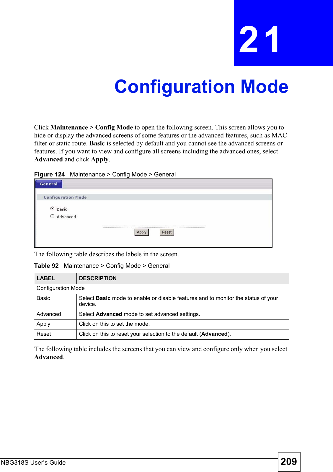 NBG318S User’s Guide 209CHAPTER  21 Configuration ModeClick Maintenance &gt; Config Mode to open the following screen. This screen allows you to hide or display the advanced screens of some features or the advanced features, such as MAC filter or static route. Basic is selected by default and you cannot see the advanced screens or features. If you want to view and configure all screens including the advanced ones, select Advanced and click Apply. Figure 124   Maintenance &gt; Config Mode &gt; General The following table describes the labels in the screen.Table 92   Maintenance &gt; Config Mode &gt; General The following table includes the screens that you can view and configure only when you select Advanced.LABEL DESCRIPTIONConfiguration ModeBasic Select Basic mode to enable or disable features and to monitor the status of your device.Advanced Select Advanced mode to set advanced settings.Apply Click on this to set the mode.Reset Click on this to reset your selection to the default (Advanced).