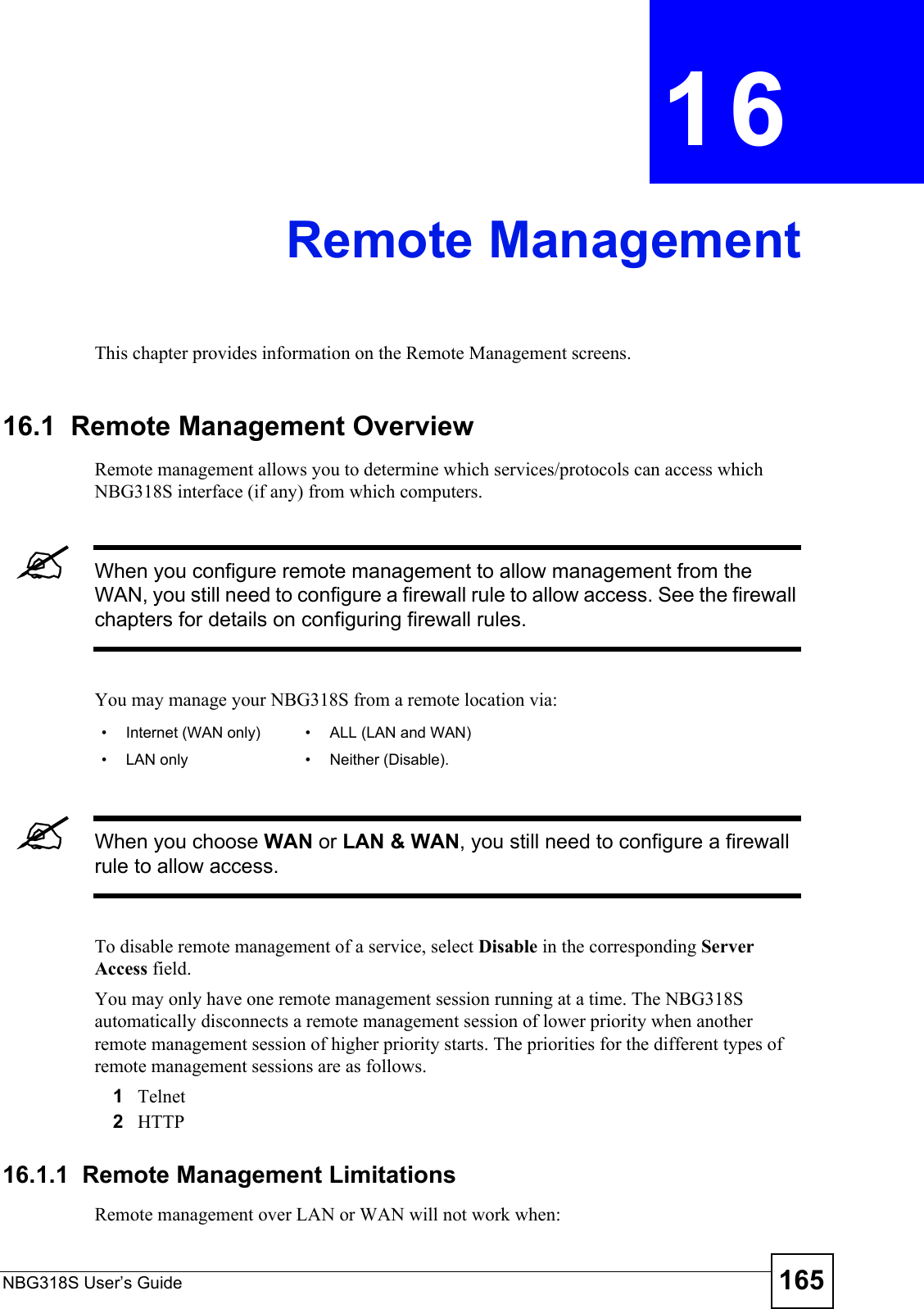 NBG318S User’s Guide 165CHAPTER  16 Remote ManagementThis chapter provides information on the Remote Management screens. 16.1  Remote Management OverviewRemote management allows you to determine which services/protocols can access which NBG318S interface (if any) from which computers.&quot;When you configure remote management to allow management from the WAN, you still need to configure a firewall rule to allow access. See the firewall chapters for details on configuring firewall rules.You may manage your NBG318S from a remote location via:&quot;When you choose WAN or LAN &amp; WAN, you still need to configure a firewall rule to allow access.To disable remote management of a service, select Disable in the corresponding Server Access field.You may only have one remote management session running at a time. The NBG318S automatically disconnects a remote management session of lower priority when another remote management session of higher priority starts. The priorities for the different types of remote management sessions are as follows.1Telnet2HTTP16.1.1  Remote Management LimitationsRemote management over LAN or WAN will not work when:• Internet (WAN only) • ALL (LAN and WAN)• LAN only • Neither (Disable).