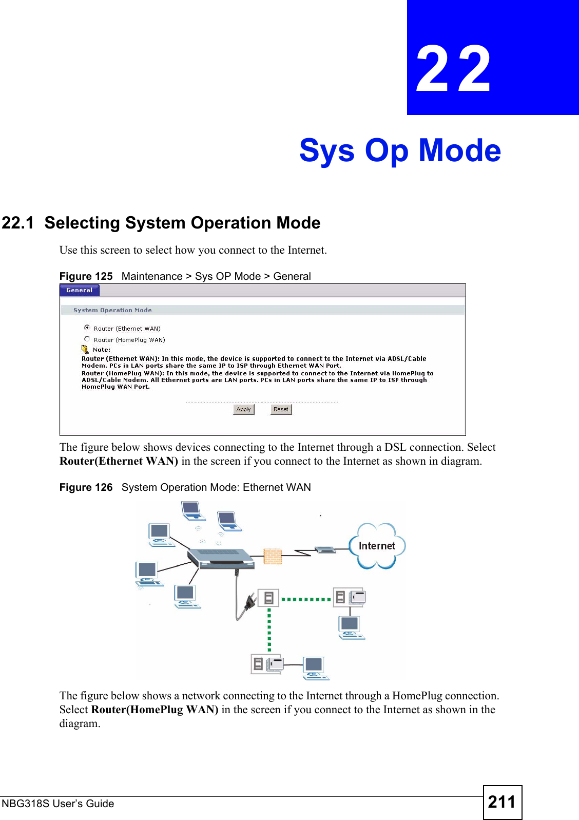 NBG318S User’s Guide 211CHAPTER  22 Sys Op Mode22.1  Selecting System Operation ModeUse this screen to select how you connect to the Internet.Figure 125   Maintenance &gt; Sys OP Mode &gt; General The figure below shows devices connecting to the Internet through a DSL connection. Select Router(Ethernet WAN) in the screen if you connect to the Internet as shown in diagram.Figure 126   System Operation Mode: Ethernet WAN The figure below shows a network connecting to the Internet through a HomePlug connection. Select Router(HomePlug WAN) in the screen if you connect to the Internet as shown in the diagram.    