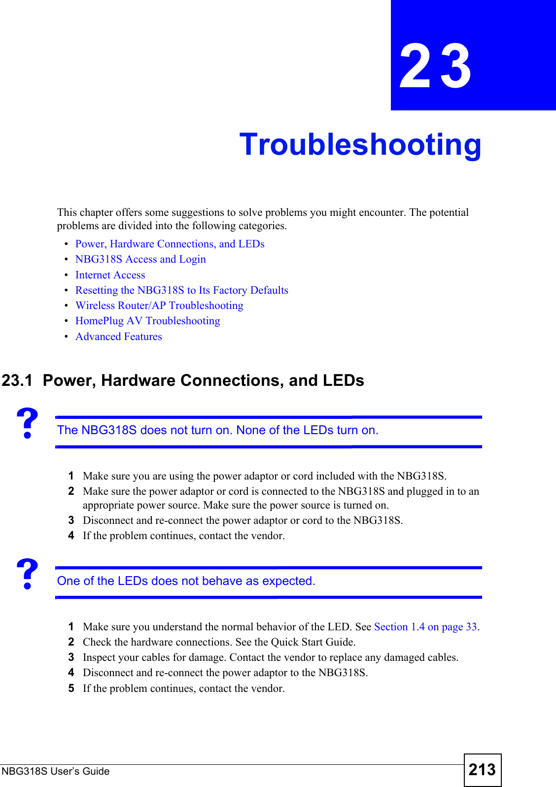 NBG318S User’s Guide 213CHAPTER  23 TroubleshootingThis chapter offers some suggestions to solve problems you might encounter. The potential problems are divided into the following categories. •Power, Hardware Connections, and LEDs•NBG318S Access and Login•Internet Access•Resetting the NBG318S to Its Factory Defaults•Wireless Router/AP Troubleshooting•HomePlug AV Troubleshooting•Advanced Features23.1  Power, Hardware Connections, and LEDsVThe NBG318S does not turn on. None of the LEDs turn on.1Make sure you are using the power adaptor or cord included with the NBG318S.2Make sure the power adaptor or cord is connected to the NBG318S and plugged in to an appropriate power source. Make sure the power source is turned on.3Disconnect and re-connect the power adaptor or cord to the NBG318S. 4If the problem continues, contact the vendor.VOne of the LEDs does not behave as expected.1Make sure you understand the normal behavior of the LED. See Section 1.4 on page 33.2Check the hardware connections. See the Quick Start Guide. 3Inspect your cables for damage. Contact the vendor to replace any damaged cables.4Disconnect and re-connect the power adaptor to the NBG318S. 5If the problem continues, contact the vendor.