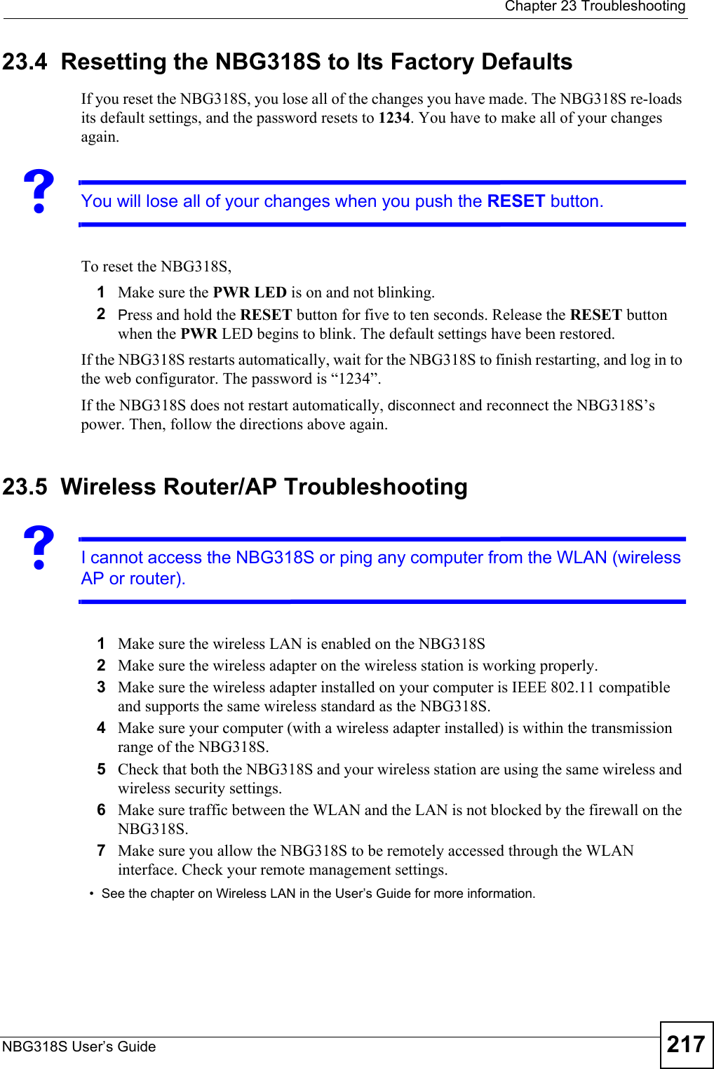  Chapter 23 TroubleshootingNBG318S User’s Guide 21723.4  Resetting the NBG318S to Its Factory Defaults If you reset the NBG318S, you lose all of the changes you have made. The NBG318S re-loads its default settings, and the password resets to 1234. You have to make all of your changes again.VYou will lose all of your changes when you push the RESET button.To reset the NBG318S,1Make sure the PWR LED is on and not blinking. 2Press and hold the RESET button for five to ten seconds. Release the RESET button when the PWR LED begins to blink. The default settings have been restored.If the NBG318S restarts automatically, wait for the NBG318S to finish restarting, and log in to the web configurator. The password is “1234”.If the NBG318S does not restart automatically, disconnect and reconnect the NBG318S’s power. Then, follow the directions above again.23.5  Wireless Router/AP TroubleshootingVI cannot access the NBG318S or ping any computer from the WLAN (wireless AP or router).1Make sure the wireless LAN is enabled on the NBG318S2Make sure the wireless adapter on the wireless station is working properly.3Make sure the wireless adapter installed on your computer is IEEE 802.11 compatible and supports the same wireless standard as the NBG318S.4Make sure your computer (with a wireless adapter installed) is within the transmission range of the NBG318S.5Check that both the NBG318S and your wireless station are using the same wireless and wireless security settings.6Make sure traffic between the WLAN and the LAN is not blocked by the firewall on the NBG318S. 7Make sure you allow the NBG318S to be remotely accessed through the WLAN interface. Check your remote management settings.• See the chapter on Wireless LAN in the User’s Guide for more information.