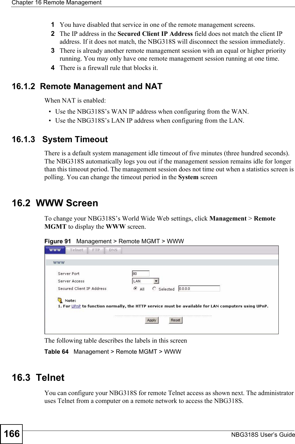 Chapter 16 Remote ManagementNBG318S User’s Guide1661You have disabled that service in one of the remote management screens.2The IP address in the Secured Client IP Address field does not match the client IP address. If it does not match, the NBG318S will disconnect the session immediately.3There is already another remote management session with an equal or higher priority running. You may only have one remote management session running at one time.4There is a firewall rule that blocks it.16.1.2  Remote Management and NATWhen NAT is enabled:• Use the NBG318S’s WAN IP address when configuring from the WAN. • Use the NBG318S’s LAN IP address when configuring from the LAN.16.1.3   System TimeoutThere is a default system management idle timeout of five minutes (three hundred seconds). The NBG318S automatically logs you out if the management session remains idle for longer than this timeout period. The management session does not time out when a statistics screen is polling. You can change the timeout period in the System screen16.2  WWW Screen    To change your NBG318S’s World Wide Web settings, click Management &gt; Remote MGMT to display the WWW screen.Figure 91   Management &gt; Remote MGMT &gt; WWW The following table describes the labels in this screenTable 64   Management &gt; Remote MGMT &gt; WWW16.3  TelnetYou can configure your NBG318S for remote Telnet access as shown next. The administrator uses Telnet from a computer on a remote network to access the NBG318S.