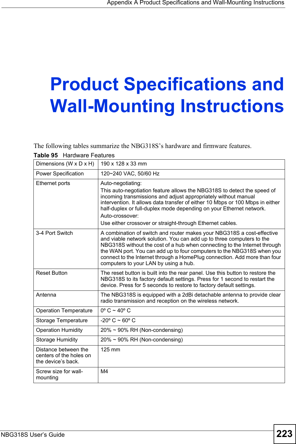  Appendix A Product Specifications and Wall-Mounting InstructionsNBG318S User’s Guide 223APPENDIX  A  Product Specifications andWall-Mounting InstructionsThe following tables summarize the NBG318S’s hardware and firmware features.Table 95   Hardware FeaturesDimensions (W x D x H)  190 x 128 x 33 mmPower Specification 120~240 VAC, 50/60 HzEthernet ports Auto-negotiating: This auto-negotiation feature allows the NBG318S to detect the speed of incoming transmissions and adjust appropriately without manual intervention. It allows data transfer of either 10 Mbps or 100 Mbps in either half-duplex or full-duplex mode depending on your Ethernet network.Auto-crossover: Use either crossover or straight-through Ethernet cables.3-4 Port Switch A combination of switch and router makes your NBG318S a cost-effective and viable network solution. You can add up to three computers to the NBG318S without the cost of a hub when connecting to the Internet through the WAN port. You can add up to four computers to the NBG318S when you connect to the Internet through a HomePlug connection. Add more than four computers to your LAN by using a hub.Reset Button The reset button is built into the rear panel. Use this button to restore the NBG318S to its factory default settings. Press for 1 second to restart the device. Press for 5 seconds to restore to factory default settings.Antenna The NBG318S is equipped with a 2dBi detachable antenna to provide clear radio transmission and reception on the wireless network. Operation Temperature 0º C ~ 40º CStorage Temperature -20º C ~ 60º COperation Humidity 20% ~ 90% RH (Non-condensing)Storage Humidity 20% ~ 90% RH (Non-condensing)Distance between the centers of the holes on the device’s back.125 mmScrew size for wall-mountingM4