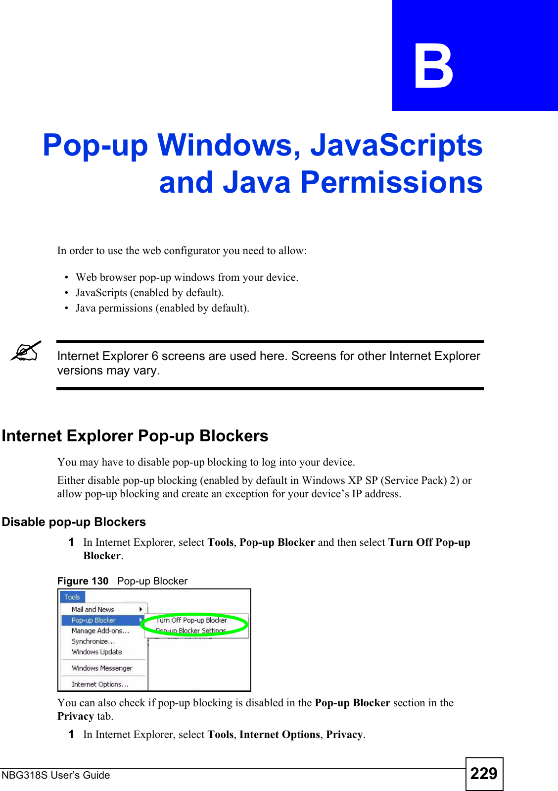NBG318S User’s Guide 229APPENDIX  B Pop-up Windows, JavaScriptsand Java PermissionsIn order to use the web configurator you need to allow:• Web browser pop-up windows from your device.• JavaScripts (enabled by default).• Java permissions (enabled by default).&quot;Internet Explorer 6 screens are used here. Screens for other Internet Explorer versions may vary.Internet Explorer Pop-up BlockersYou may have to disable pop-up blocking to log into your device. Either disable pop-up blocking (enabled by default in Windows XP SP (Service Pack) 2) or allow pop-up blocking and create an exception for your device’s IP address.Disable pop-up Blockers1In Internet Explorer, select Tools, Pop-up Blocker and then select Turn Off Pop-up Blocker. Figure 130   Pop-up BlockerYou can also check if pop-up blocking is disabled in the Pop-up Blocker section in the Privacy tab. 1In Internet Explorer, select Tools, Internet Options, Privacy.
