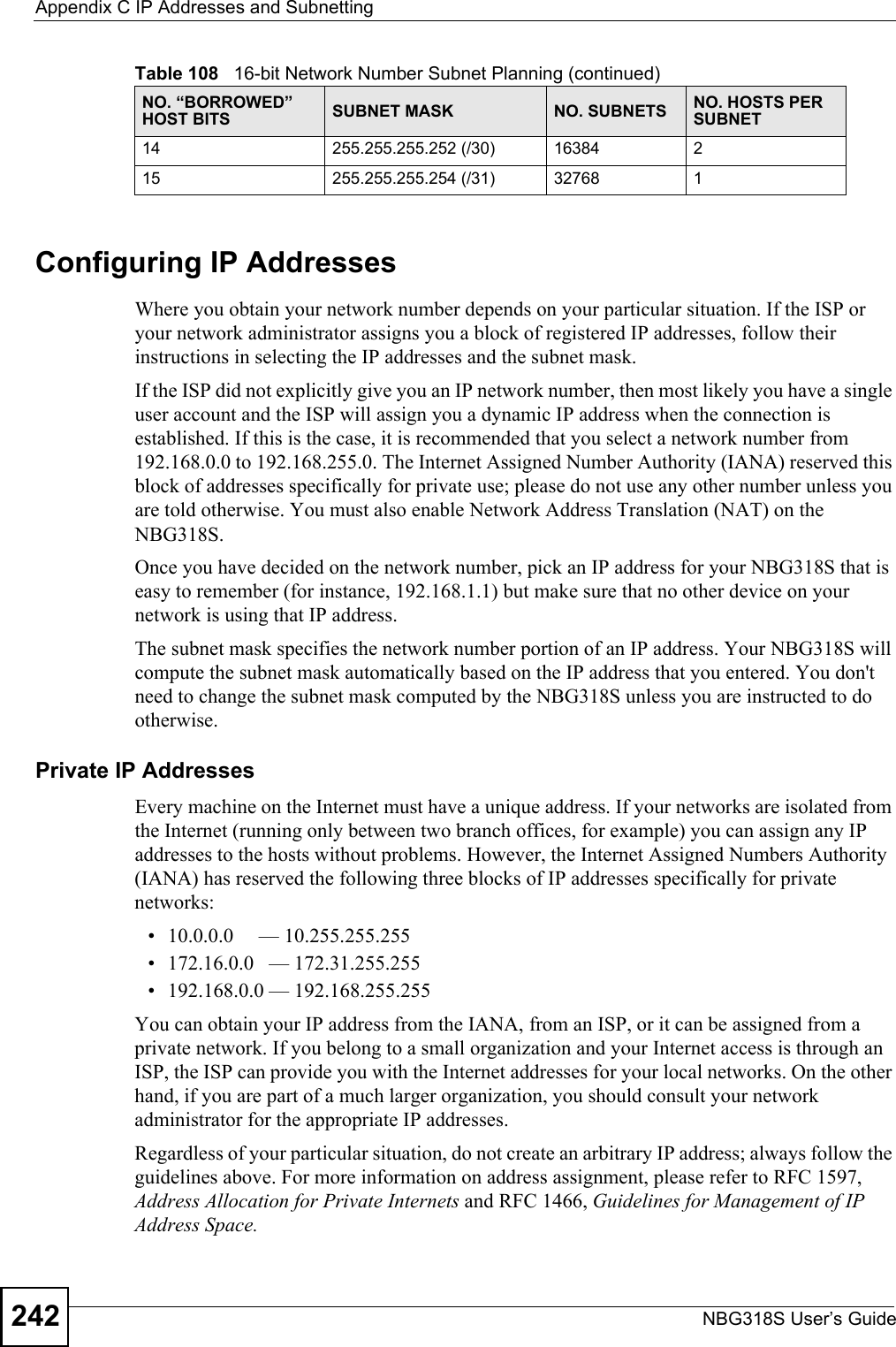 Appendix C IP Addresses and SubnettingNBG318S User’s Guide242Configuring IP AddressesWhere you obtain your network number depends on your particular situation. If the ISP or your network administrator assigns you a block of registered IP addresses, follow their instructions in selecting the IP addresses and the subnet mask.If the ISP did not explicitly give you an IP network number, then most likely you have a single user account and the ISP will assign you a dynamic IP address when the connection is established. If this is the case, it is recommended that you select a network number from 192.168.0.0 to 192.168.255.0. The Internet Assigned Number Authority (IANA) reserved this block of addresses specifically for private use; please do not use any other number unless you are told otherwise. You must also enable Network Address Translation (NAT) on the NBG318S. Once you have decided on the network number, pick an IP address for your NBG318S that is easy to remember (for instance, 192.168.1.1) but make sure that no other device on your network is using that IP address.The subnet mask specifies the network number portion of an IP address. Your NBG318S will compute the subnet mask automatically based on the IP address that you entered. You don&apos;t need to change the subnet mask computed by the NBG318S unless you are instructed to do otherwise.Private IP AddressesEvery machine on the Internet must have a unique address. If your networks are isolated from the Internet (running only between two branch offices, for example) you can assign any IP addresses to the hosts without problems. However, the Internet Assigned Numbers Authority (IANA) has reserved the following three blocks of IP addresses specifically for private networks:• 10.0.0.0     — 10.255.255.255• 172.16.0.0   — 172.31.255.255• 192.168.0.0 — 192.168.255.255You can obtain your IP address from the IANA, from an ISP, or it can be assigned from a private network. If you belong to a small organization and your Internet access is through an ISP, the ISP can provide you with the Internet addresses for your local networks. On the other hand, if you are part of a much larger organization, you should consult your network administrator for the appropriate IP addresses.Regardless of your particular situation, do not create an arbitrary IP address; always follow the guidelines above. For more information on address assignment, please refer to RFC 1597, Address Allocation for Private Internets and RFC 1466, Guidelines for Management of IP Address Space.14 255.255.255.252 (/30) 16384 215 255.255.255.254 (/31) 32768 1Table 108   16-bit Network Number Subnet Planning (continued)NO. “BORROWED” HOST BITS SUBNET MASK NO. SUBNETS NO. HOSTS PER SUBNET