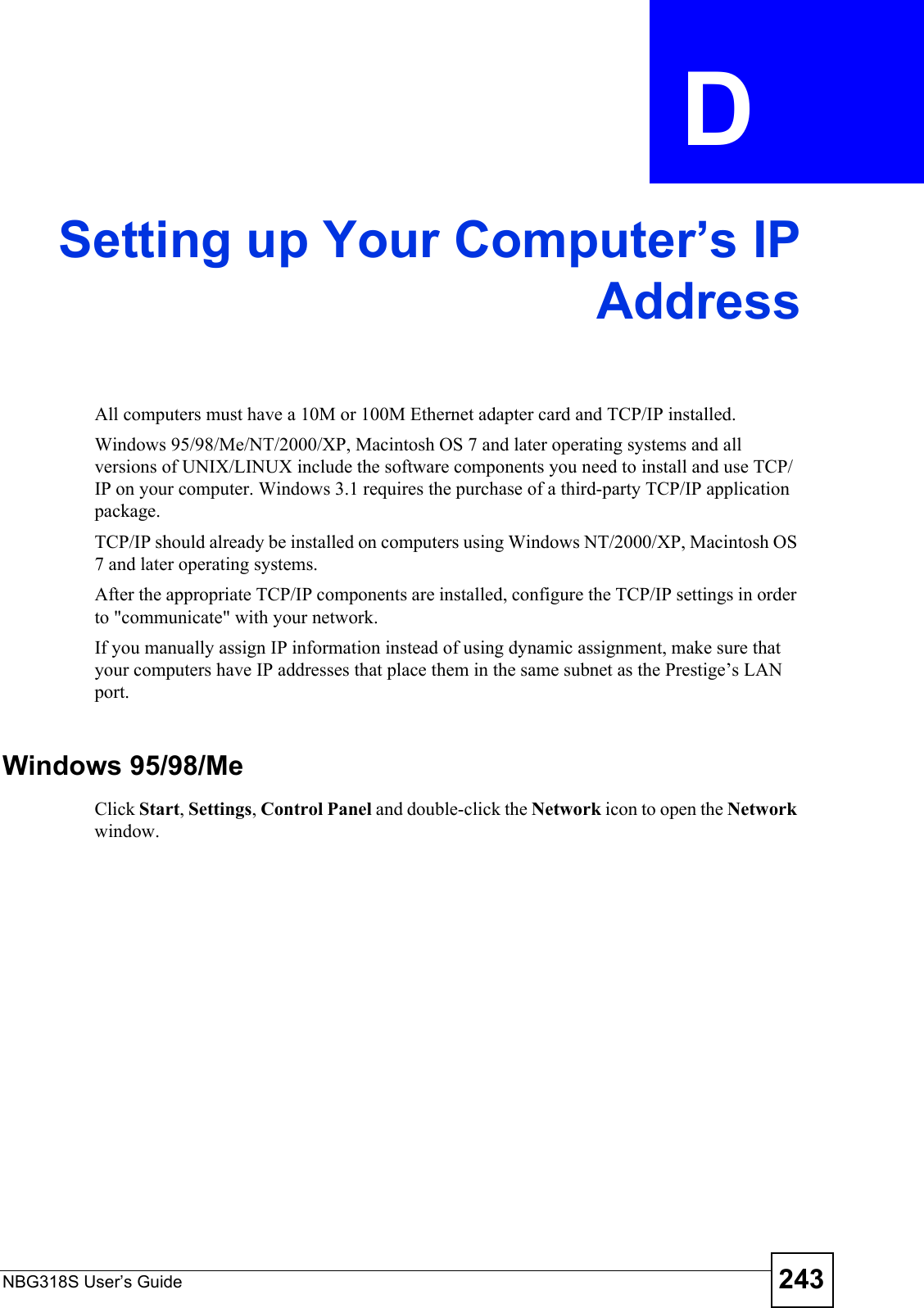 NBG318S User’s Guide 243APPENDIX  D Setting up Your Computer’s IPAddressAll computers must have a 10M or 100M Ethernet adapter card and TCP/IP installed. Windows 95/98/Me/NT/2000/XP, Macintosh OS 7 and later operating systems and all versions of UNIX/LINUX include the software components you need to install and use TCP/IP on your computer. Windows 3.1 requires the purchase of a third-party TCP/IP application package.TCP/IP should already be installed on computers using Windows NT/2000/XP, Macintosh OS 7 and later operating systems.After the appropriate TCP/IP components are installed, configure the TCP/IP settings in order to &quot;communicate&quot; with your network. If you manually assign IP information instead of using dynamic assignment, make sure that your computers have IP addresses that place them in the same subnet as the Prestige’s LAN port.Windows 95/98/MeClick Start, Settings, Control Panel and double-click the Network icon to open the Network window.