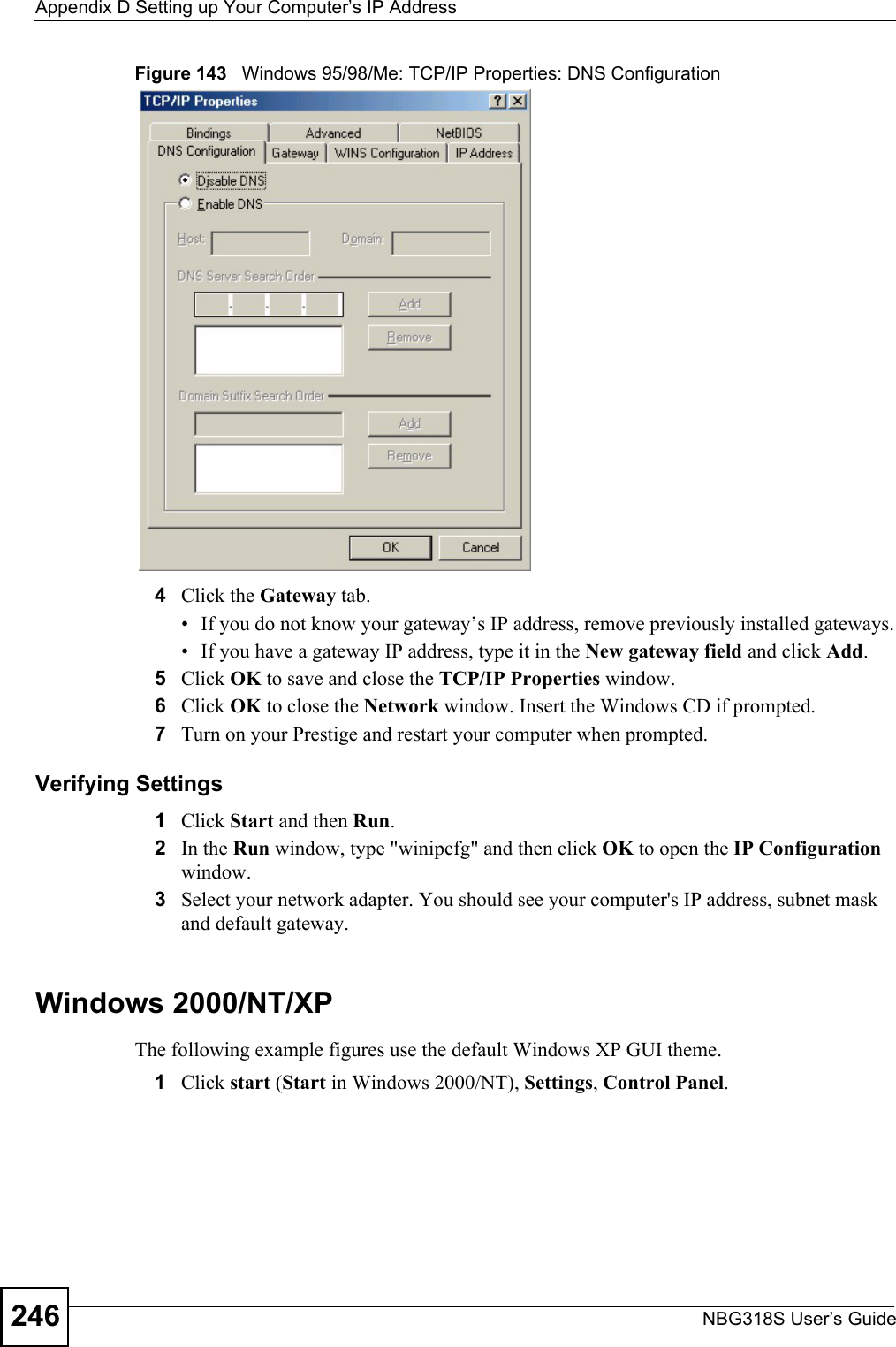 Appendix D Setting up Your Computer’s IP AddressNBG318S User’s Guide246Figure 143   Windows 95/98/Me: TCP/IP Properties: DNS Configuration4Click the Gateway tab.• If you do not know your gateway’s IP address, remove previously installed gateways.• If you have a gateway IP address, type it in the New gateway field and click Add.5Click OK to save and close the TCP/IP Properties window.6Click OK to close the Network window. Insert the Windows CD if prompted.7Turn on your Prestige and restart your computer when prompted.Verifying Settings1Click Start and then Run.2In the Run window, type &quot;winipcfg&quot; and then click OK to open the IP Configuration window.3Select your network adapter. You should see your computer&apos;s IP address, subnet mask and default gateway.Windows 2000/NT/XPThe following example figures use the default Windows XP GUI theme.1Click start (Start in Windows 2000/NT), Settings, Control Panel.