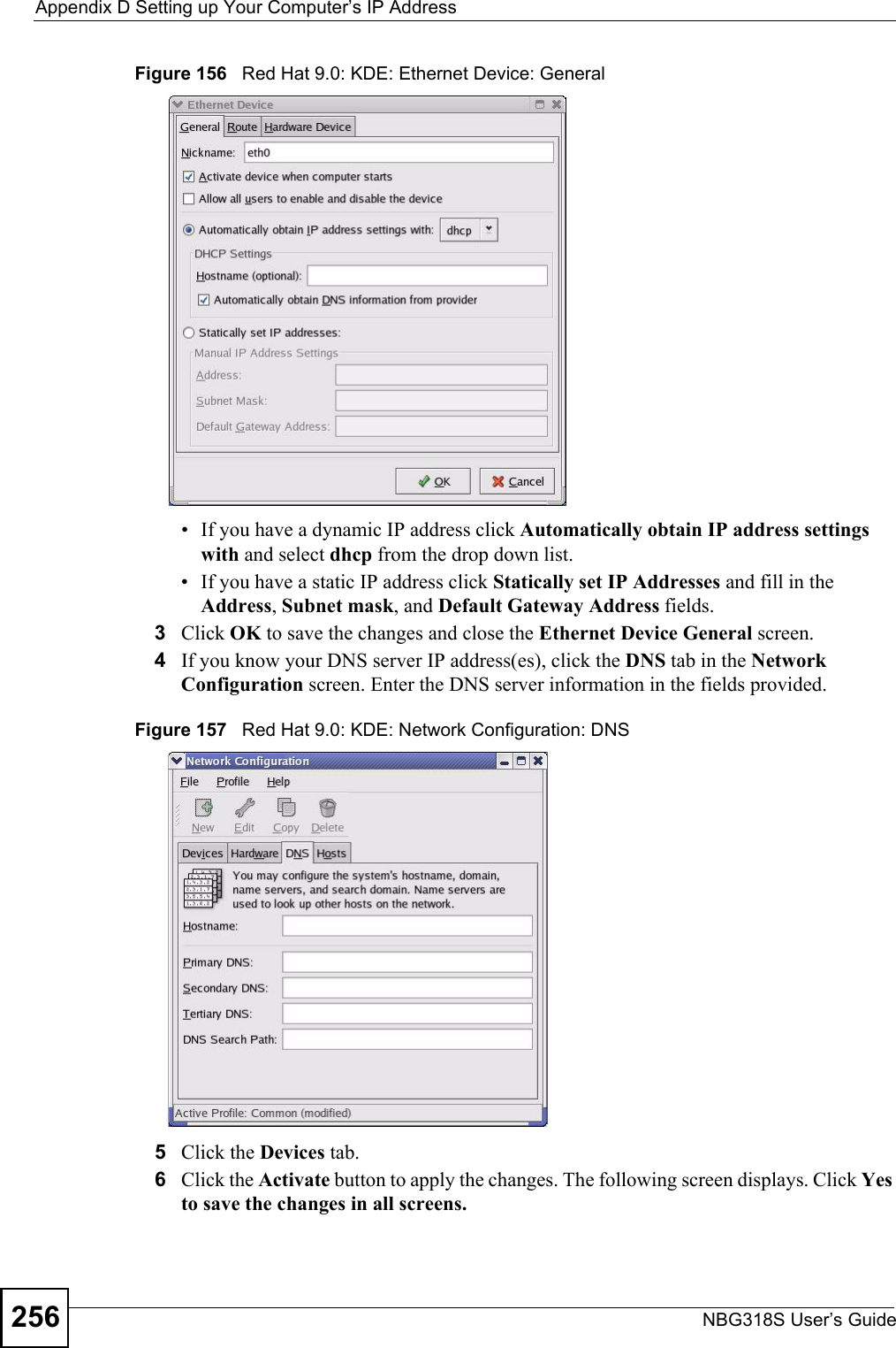 Appendix D Setting up Your Computer’s IP AddressNBG318S User’s Guide256Figure 156   Red Hat 9.0: KDE: Ethernet Device: General • If you have a dynamic IP address click Automatically obtain IP address settings with and select dhcp from the drop down list. • If you have a static IP address click Statically set IP Addresses and fill in the  Address, Subnet mask, and Default Gateway Address fields. 3Click OK to save the changes and close the Ethernet Device General screen. 4If you know your DNS server IP address(es), click the DNS tab in the Network Configuration screen. Enter the DNS server information in the fields provided. Figure 157   Red Hat 9.0: KDE: Network Configuration: DNS 5Click the Devices tab. 6Click the Activate button to apply the changes. The following screen displays. Click Yes to save the changes in all screens.