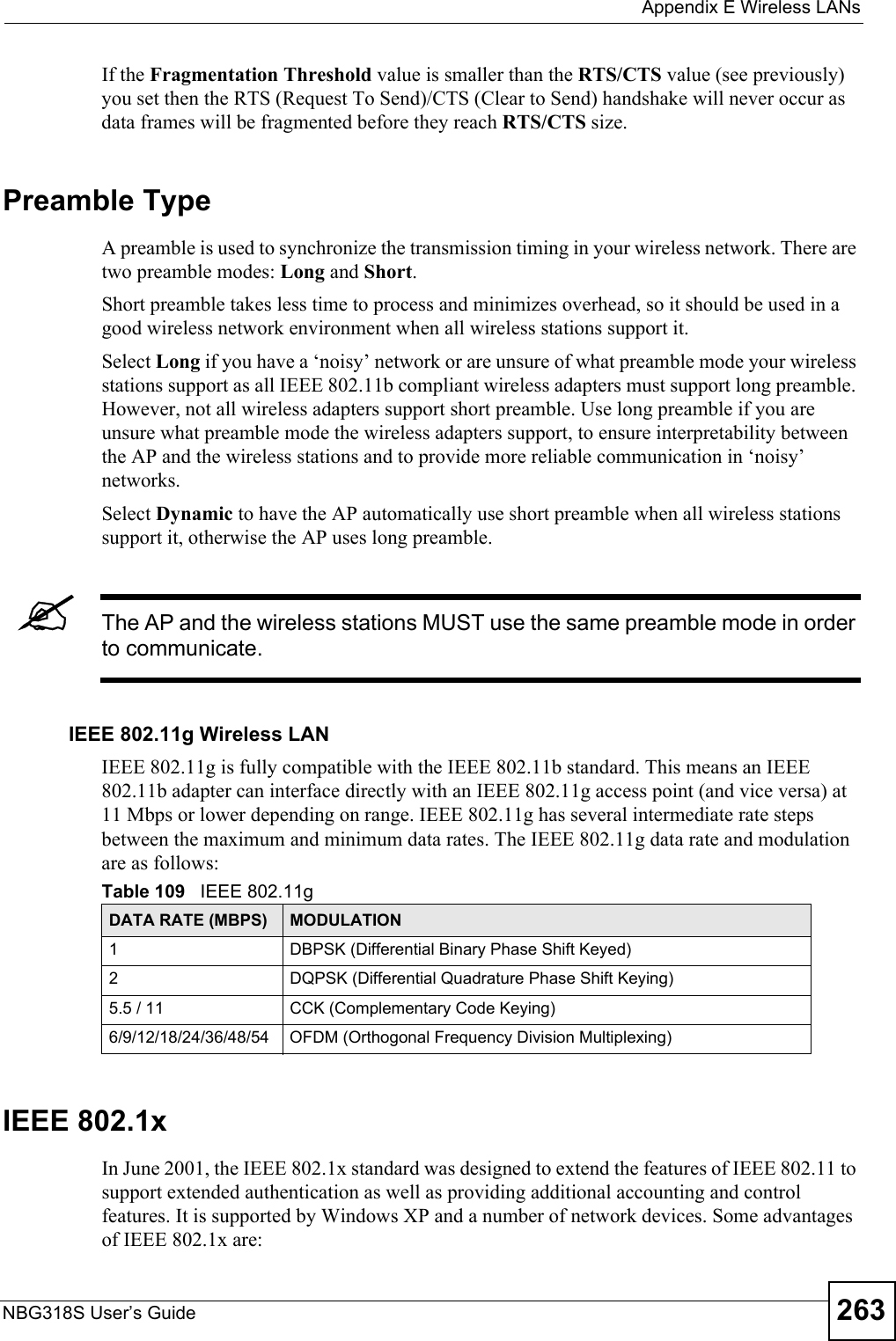  Appendix E Wireless LANsNBG318S User’s Guide 263If the Fragmentation Threshold value is smaller than the RTS/CTS value (see previously) you set then the RTS (Request To Send)/CTS (Clear to Send) handshake will never occur as data frames will be fragmented before they reach RTS/CTS size.Preamble TypeA preamble is used to synchronize the transmission timing in your wireless network. There are two preamble modes: Long and Short. Short preamble takes less time to process and minimizes overhead, so it should be used in a good wireless network environment when all wireless stations support it. Select Long if you have a ‘noisy’ network or are unsure of what preamble mode your wireless stations support as all IEEE 802.11b compliant wireless adapters must support long preamble. However, not all wireless adapters support short preamble. Use long preamble if you are unsure what preamble mode the wireless adapters support, to ensure interpretability between the AP and the wireless stations and to provide more reliable communication in ‘noisy’ networks. Select Dynamic to have the AP automatically use short preamble when all wireless stations support it, otherwise the AP uses long preamble.&quot;The AP and the wireless stations MUST use the same preamble mode in order to communicate.IEEE 802.11g Wireless LANIEEE 802.11g is fully compatible with the IEEE 802.11b standard. This means an IEEE 802.11b adapter can interface directly with an IEEE 802.11g access point (and vice versa) at 11 Mbps or lower depending on range. IEEE 802.11g has several intermediate rate steps between the maximum and minimum data rates. The IEEE 802.11g data rate and modulation are as follows:IEEE 802.1xIn June 2001, the IEEE 802.1x standard was designed to extend the features of IEEE 802.11 to support extended authentication as well as providing additional accounting and control features. It is supported by Windows XP and a number of network devices. Some advantages of IEEE 802.1x are:Table 109   IEEE 802.11gDATA RATE (MBPS) MODULATION1 DBPSK (Differential Binary Phase Shift Keyed)2 DQPSK (Differential Quadrature Phase Shift Keying)5.5 / 11 CCK (Complementary Code Keying) 6/9/12/18/24/36/48/54 OFDM (Orthogonal Frequency Division Multiplexing) 