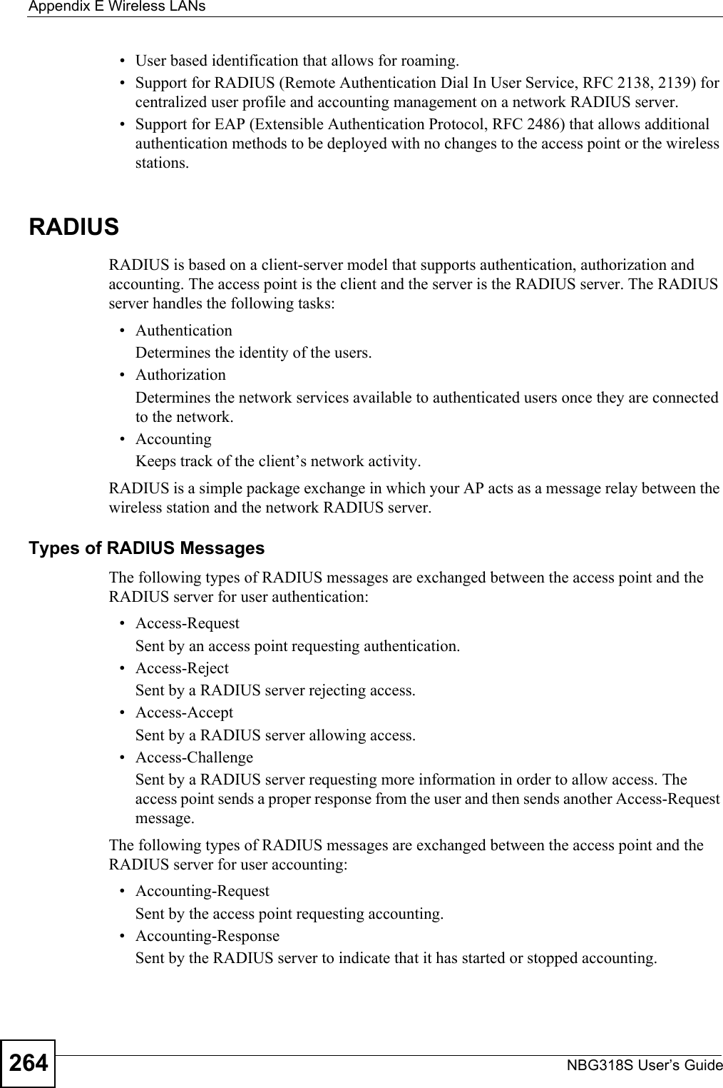 Appendix E Wireless LANsNBG318S User’s Guide264• User based identification that allows for roaming.• Support for RADIUS (Remote Authentication Dial In User Service, RFC 2138, 2139) for centralized user profile and accounting management on a network RADIUS server. • Support for EAP (Extensible Authentication Protocol, RFC 2486) that allows additional authentication methods to be deployed with no changes to the access point or the wireless stations. RADIUSRADIUS is based on a client-server model that supports authentication, authorization and accounting. The access point is the client and the server is the RADIUS server. The RADIUS server handles the following tasks:• Authentication Determines the identity of the users.• AuthorizationDetermines the network services available to authenticated users once they are connected to the network.• AccountingKeeps track of the client’s network activity. RADIUS is a simple package exchange in which your AP acts as a message relay between the wireless station and the network RADIUS server. Types of RADIUS MessagesThe following types of RADIUS messages are exchanged between the access point and the RADIUS server for user authentication:• Access-RequestSent by an access point requesting authentication.• Access-RejectSent by a RADIUS server rejecting access.• Access-AcceptSent by a RADIUS server allowing access. • Access-ChallengeSent by a RADIUS server requesting more information in order to allow access. The access point sends a proper response from the user and then sends another Access-Request message. The following types of RADIUS messages are exchanged between the access point and the RADIUS server for user accounting:• Accounting-RequestSent by the access point requesting accounting.• Accounting-ResponseSent by the RADIUS server to indicate that it has started or stopped accounting. 