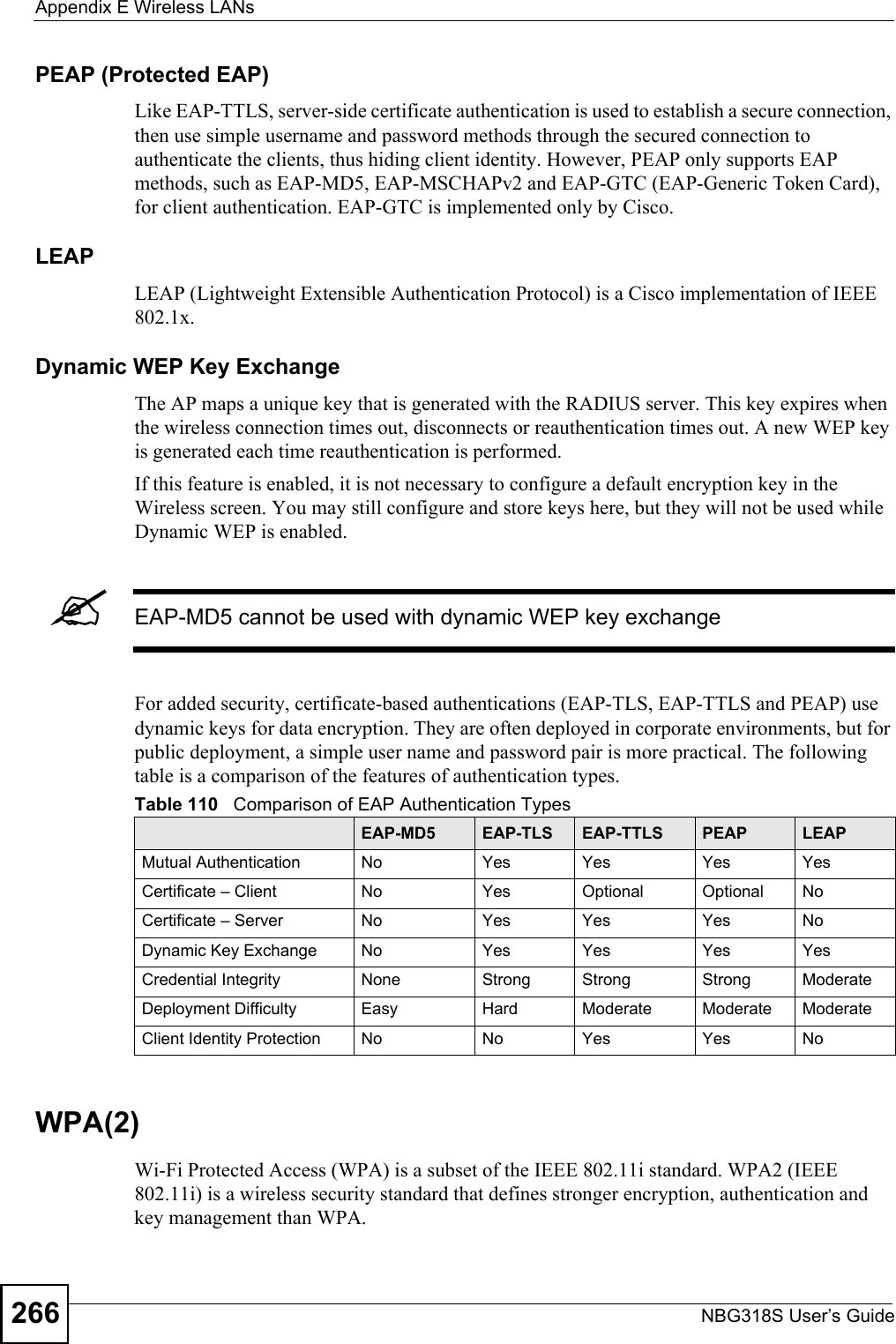 Appendix E Wireless LANsNBG318S User’s Guide266PEAP (Protected EAP)   Like EAP-TTLS, server-side certificate authentication is used to establish a secure connection, then use simple username and password methods through the secured connection to authenticate the clients, thus hiding client identity. However, PEAP only supports EAP methods, such as EAP-MD5, EAP-MSCHAPv2 and EAP-GTC (EAP-Generic Token Card), for client authentication. EAP-GTC is implemented only by Cisco.LEAPLEAP (Lightweight Extensible Authentication Protocol) is a Cisco implementation of IEEE 802.1x. Dynamic WEP Key ExchangeThe AP maps a unique key that is generated with the RADIUS server. This key expires when the wireless connection times out, disconnects or reauthentication times out. A new WEP key is generated each time reauthentication is performed.If this feature is enabled, it is not necessary to configure a default encryption key in the Wireless screen. You may still configure and store keys here, but they will not be used while Dynamic WEP is enabled.&quot;EAP-MD5 cannot be used with dynamic WEP key exchangeFor added security, certificate-based authentications (EAP-TLS, EAP-TTLS and PEAP) use dynamic keys for data encryption. They are often deployed in corporate environments, but for public deployment, a simple user name and password pair is more practical. The following table is a comparison of the features of authentication types.WPA(2)Wi-Fi Protected Access (WPA) is a subset of the IEEE 802.11i standard. WPA2 (IEEE 802.11i) is a wireless security standard that defines stronger encryption, authentication and key management than WPA. Table 110   Comparison of EAP Authentication TypesEAP-MD5 EAP-TLS EAP-TTLS PEAP LEAPMutual Authentication No Yes Yes Yes YesCertificate – Client No Yes Optional Optional NoCertificate – Server No Yes Yes Yes NoDynamic Key Exchange No Yes Yes Yes YesCredential Integrity None Strong Strong Strong ModerateDeployment Difficulty Easy Hard Moderate Moderate ModerateClient Identity Protection No No Yes Yes No