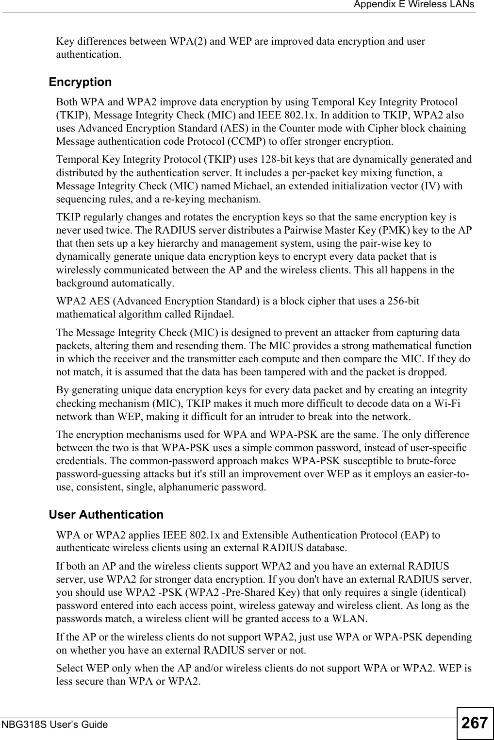  Appendix E Wireless LANsNBG318S User’s Guide 267Key differences between WPA(2) and WEP are improved data encryption and user authentication.              EncryptionBoth WPA and WPA2 improve data encryption by using Temporal Key Integrity Protocol (TKIP), Message Integrity Check (MIC) and IEEE 802.1x. In addition to TKIP, WPA2 also uses Advanced Encryption Standard (AES) in the Counter mode with Cipher block chaining Message authentication code Protocol (CCMP) to offer stronger encryption. Temporal Key Integrity Protocol (TKIP) uses 128-bit keys that are dynamically generated and distributed by the authentication server. It includes a per-packet key mixing function, a Message Integrity Check (MIC) named Michael, an extended initialization vector (IV) with sequencing rules, and a re-keying mechanism.TKIP regularly changes and rotates the encryption keys so that the same encryption key is never used twice. The RADIUS server distributes a Pairwise Master Key (PMK) key to the AP that then sets up a key hierarchy and management system, using the pair-wise key to dynamically generate unique data encryption keys to encrypt every data packet that is wirelessly communicated between the AP and the wireless clients. This all happens in the background automatically.WPA2 AES (Advanced Encryption Standard) is a block cipher that uses a 256-bit mathematical algorithm called Rijndael.The Message Integrity Check (MIC) is designed to prevent an attacker from capturing data packets, altering them and resending them. The MIC provides a strong mathematical function in which the receiver and the transmitter each compute and then compare the MIC. If they do not match, it is assumed that the data has been tampered with and the packet is dropped. By generating unique data encryption keys for every data packet and by creating an integrity checking mechanism (MIC), TKIP makes it much more difficult to decode data on a Wi-Fi network than WEP, making it difficult for an intruder to break into the network. The encryption mechanisms used for WPA and WPA-PSK are the same. The only difference between the two is that WPA-PSK uses a simple common password, instead of user-specific credentials. The common-password approach makes WPA-PSK susceptible to brute-force password-guessing attacks but it&apos;s still an improvement over WEP as it employs an easier-to-use, consistent, single, alphanumeric password.              User AuthenticationWPA or WPA2 applies IEEE 802.1x and Extensible Authentication Protocol (EAP) to authenticate wireless clients using an external RADIUS database. If both an AP and the wireless clients support WPA2 and you have an external RADIUS server, use WPA2 for stronger data encryption. If you don&apos;t have an external RADIUS server, you should use WPA2 -PSK (WPA2 -Pre-Shared Key) that only requires a single (identical) password entered into each access point, wireless gateway and wireless client. As long as the passwords match, a wireless client will be granted access to a WLAN. If the AP or the wireless clients do not support WPA2, just use WPA or WPA-PSK depending on whether you have an external RADIUS server or not.Select WEP only when the AP and/or wireless clients do not support WPA or WPA2. WEP is less secure than WPA or WPA2.