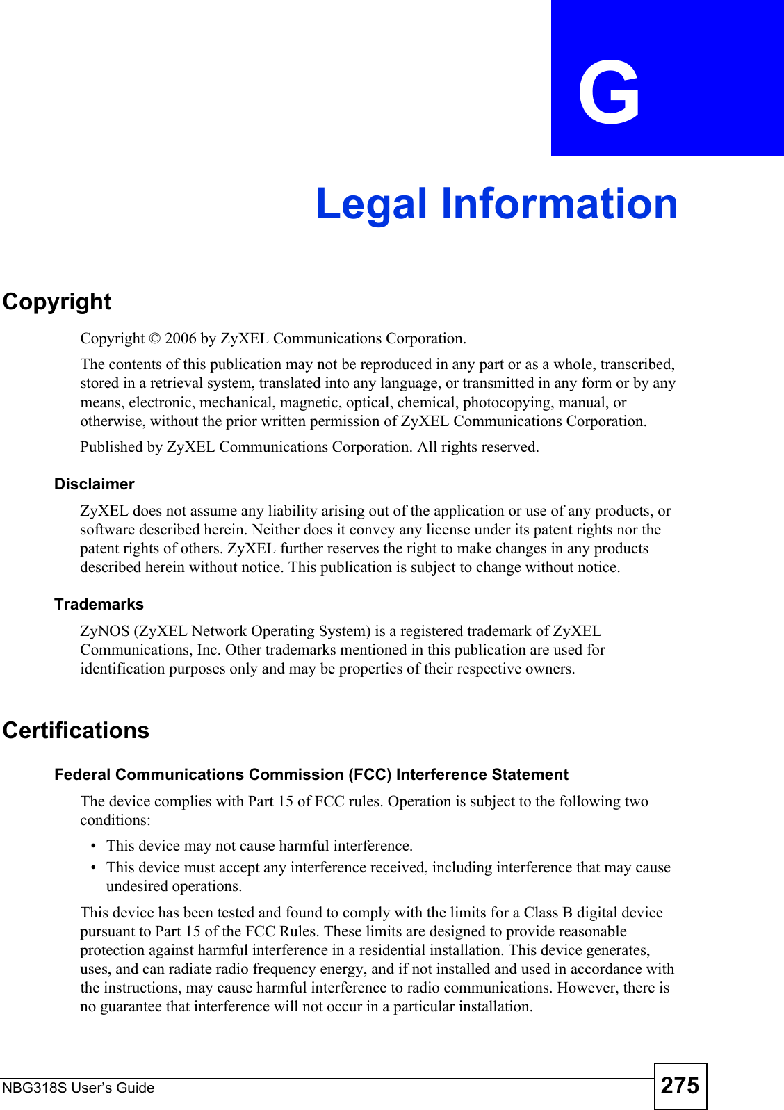 NBG318S User’s Guide 275APPENDIX  G Legal InformationCopyrightCopyright © 2006 by ZyXEL Communications Corporation.The contents of this publication may not be reproduced in any part or as a whole, transcribed, stored in a retrieval system, translated into any language, or transmitted in any form or by any means, electronic, mechanical, magnetic, optical, chemical, photocopying, manual, or otherwise, without the prior written permission of ZyXEL Communications Corporation.Published by ZyXEL Communications Corporation. All rights reserved.DisclaimerZyXEL does not assume any liability arising out of the application or use of any products, or software described herein. Neither does it convey any license under its patent rights nor the patent rights of others. ZyXEL further reserves the right to make changes in any products described herein without notice. This publication is subject to change without notice.TrademarksZyNOS (ZyXEL Network Operating System) is a registered trademark of ZyXEL Communications, Inc. Other trademarks mentioned in this publication are used for identification purposes only and may be properties of their respective owners.Certifications Federal Communications Commission (FCC) Interference StatementThe device complies with Part 15 of FCC rules. Operation is subject to the following two conditions:• This device may not cause harmful interference.• This device must accept any interference received, including interference that may cause undesired operations.This device has been tested and found to comply with the limits for a Class B digital device pursuant to Part 15 of the FCC Rules. These limits are designed to provide reasonable protection against harmful interference in a residential installation. This device generates, uses, and can radiate radio frequency energy, and if not installed and used in accordance with the instructions, may cause harmful interference to radio communications. However, there is no guarantee that interference will not occur in a particular installation.