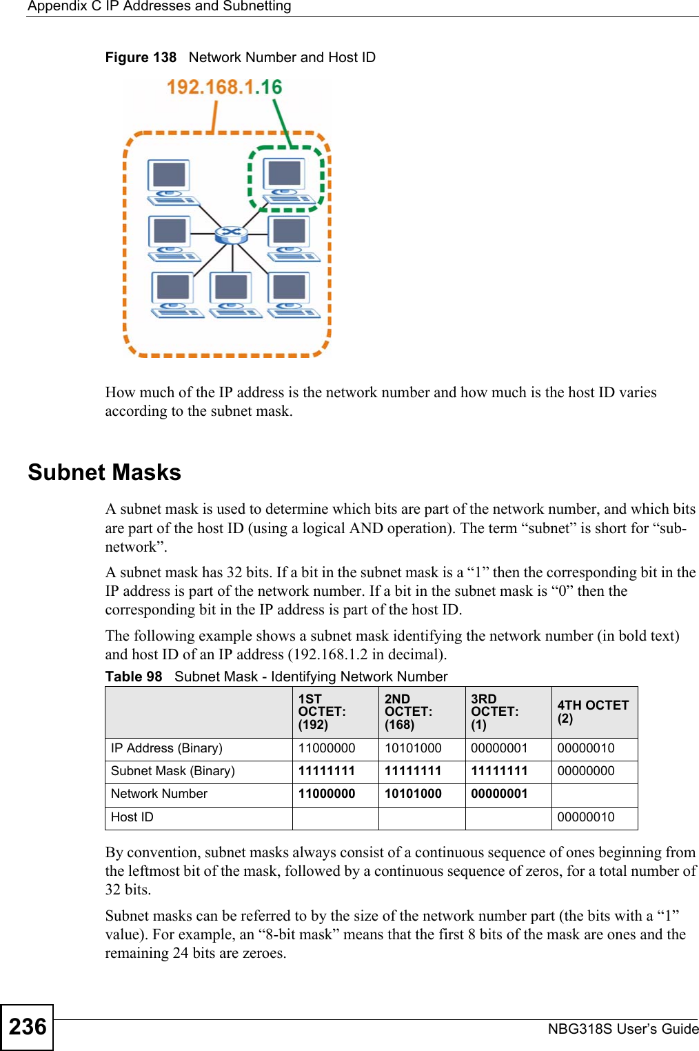 Appendix C IP Addresses and SubnettingNBG318S User’s Guide236Figure 138   Network Number and Host IDHow much of the IP address is the network number and how much is the host ID varies according to the subnet mask. Subnet MasksA subnet mask is used to determine which bits are part of the network number, and which bits are part of the host ID (using a logical AND operation). The term “subnet” is short for “sub-network”.A subnet mask has 32 bits. If a bit in the subnet mask is a “1” then the corresponding bit in the IP address is part of the network number. If a bit in the subnet mask is “0” then the corresponding bit in the IP address is part of the host ID. The following example shows a subnet mask identifying the network number (in bold text) and host ID of an IP address (192.168.1.2 in decimal).By convention, subnet masks always consist of a continuous sequence of ones beginning from the leftmost bit of the mask, followed by a continuous sequence of zeros, for a total number of 32 bits.Subnet masks can be referred to by the size of the network number part (the bits with a “1” value). For example, an “8-bit mask” means that the first 8 bits of the mask are ones and the remaining 24 bits are zeroes.Table 98   Subnet Mask - Identifying Network Number1ST OCTET:(192)2ND OCTET:(168)3RD OCTET:(1)4TH OCTET(2)IP Address (Binary) 11000000 10101000 00000001 00000010Subnet Mask (Binary) 11111111 11111111 11111111 00000000Network Number 11000000 10101000 00000001Host ID 00000010