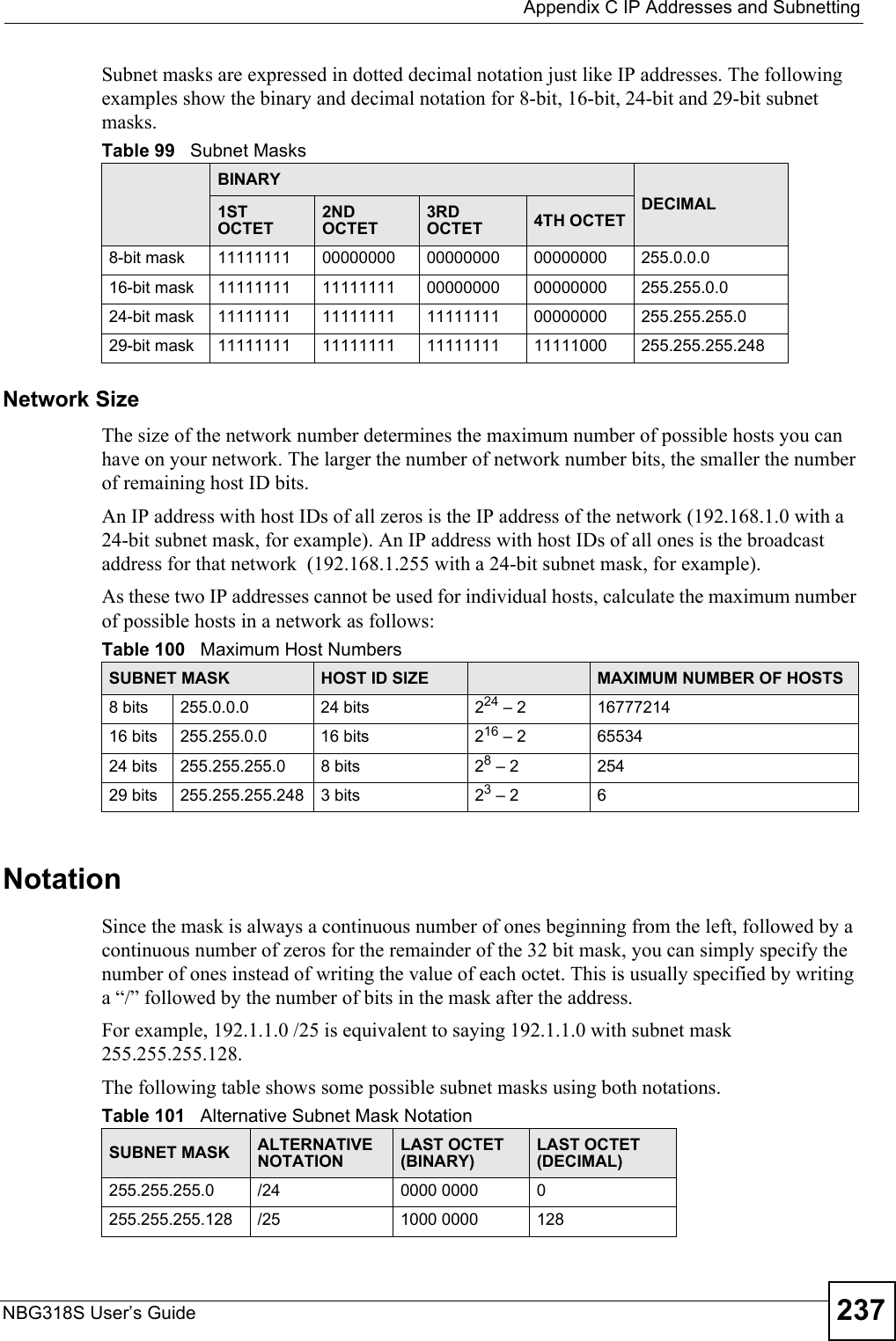  Appendix C IP Addresses and SubnettingNBG318S User’s Guide 237Subnet masks are expressed in dotted decimal notation just like IP addresses. The following examples show the binary and decimal notation for 8-bit, 16-bit, 24-bit and 29-bit subnet masks. Network SizeThe size of the network number determines the maximum number of possible hosts you can have on your network. The larger the number of network number bits, the smaller the number of remaining host ID bits. An IP address with host IDs of all zeros is the IP address of the network (192.168.1.0 with a 24-bit subnet mask, for example). An IP address with host IDs of all ones is the broadcast address for that network  (192.168.1.255 with a 24-bit subnet mask, for example).As these two IP addresses cannot be used for individual hosts, calculate the maximum number of possible hosts in a network as follows:NotationSince the mask is always a continuous number of ones beginning from the left, followed by a continuous number of zeros for the remainder of the 32 bit mask, you can simply specify the number of ones instead of writing the value of each octet. This is usually specified by writing a “/” followed by the number of bits in the mask after the address. For example, 192.1.1.0 /25 is equivalent to saying 192.1.1.0 with subnet mask 255.255.255.128. The following table shows some possible subnet masks using both notations. Table 99   Subnet MasksBINARYDECIMAL1ST OCTET2ND OCTET3RD OCTET 4TH OCTET8-bit mask 11111111 00000000 00000000 00000000 255.0.0.016-bit mask 11111111 11111111 00000000 00000000 255.255.0.024-bit mask 11111111 11111111 11111111 00000000 255.255.255.029-bit mask 11111111 11111111 11111111 11111000 255.255.255.248Table 100   Maximum Host NumbersSUBNET MASK HOST ID SIZE MAXIMUM NUMBER OF HOSTS8 bits 255.0.0.0 24 bits 224 – 2 1677721416 bits 255.255.0.0 16 bits 216 – 2 6553424 bits 255.255.255.0 8 bits 28 – 2 25429 bits 255.255.255.248 3 bits 23 – 2 6Table 101   Alternative Subnet Mask NotationSUBNET MASK ALTERNATIVE NOTATIONLAST OCTET (BINARY)LAST OCTET (DECIMAL)255.255.255.0 /24 0000 0000 0255.255.255.128 /25 1000 0000 128